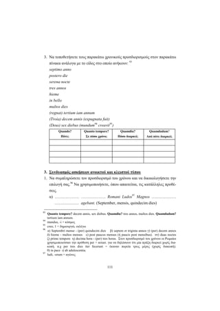 111
3. Να τοποθετήσετε τους παρακάτω χρονικούς προσδιορισμούς στον παρακάτω
πίνακα ανάλογα με το είδος στο οποίο ανήκουν: 93
septimo anno
postero die
serena nocte
tres annos
hieme
in bello
multos dies
(regnat) tertium iam annum
(Troia) decem annis (expugnata fuit)
(Deus) sex diebus (mundum94
creavit95
)
Quando?
Πότε;
Quanto tempore?
Σε πόσο χρόνο;
Quamdiu?
Πόσο διαρκεί;
Quamdudum?
Από πότε διαρκεί;
3. Συνδυασμός ασκήσεων ανοικτού και κλειστού τύπου
1. Να συμπληρώσετε τον προσδιορισμό του χρόνου και να δικαιολογήσετε την
επιλογή σας.96
Να χρησιμοποιήσετε, όπου απαιτείται, τις κατάλληλες προθέ-
σεις.
α) ……………… ……………… Romani Ludos97
Magnos ………………
……………… agebant. (September, mensis, quindecim dies)
93
Quanto tempore? decem annis, sex diebus. Quamdiu? tres annos, multos dies. Quamdudum?
tertium iam annum.
94
mundus, -i = κόσμος
95
creo, 1 = δημιουργώ, εκλέγω
96
α) Septembri mense - (per) quindecim dies β) septem et triginta annos γ) (per) decem annos
δ) hieme - multos menses ε) post paucos menses (ή paucis post mensibus). στ) duas noctes
ζ) primo tempore η) decima hora - (per) tres horas. Στον προσδιορισμό του χρόνου οι Ρωμαίοι
χρησιμοποιούσαν την πρόθεση per + αιτιατ. για να δηλώσουν ότι μία πράξη διαρκεί χωρίς δια-
κοπή. π.χ per tres dies iter fecerunt = έκαναν πορεία τρεις μέρες (χωρίς διακοπή).
θ) in pace ι) ab adulescentia.
97
ludi, -orum = αγώνες
 