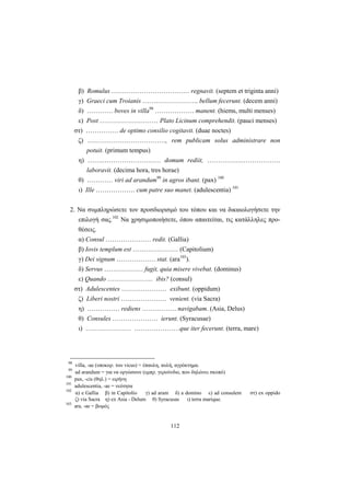 112
β) Romulus ……………………………… regnavit. (septem et triginta anni)
γ) Graeci cum Troianis …………………….. bellum fecerunt. (decem anni)
δ) ………… boves in villa98
……………… manent. (hiems, multi menses)
ε) Post ……………………… Plato Licinum comprehendit. (pauci menses)
στ) …………… de optimo consilio cogitavit. (duae noctes)
ζ) ………………………………, rem publicam solus administrare non
potuit. (primum tempus)
η) …….……………………… domum rediit, …………….………………
laboravit. (decima hora, tres horae)
θ) ………… viri ad arandum99
in agros ibant. (pax) 100
ι) Ille ……………… cum patre suo manet. (adulescentia) 101
2. Να συμπληρώσετε τον προσδιορισμό του τόπου και να δικαιολογήσετε την
επιλογή σας.102
Να χρησιμοποιήσετε, όπου απαιτείται, τις κατάλληλες προ-
θέσεις.
α) Consul ………………… redit. (Gallia)
β) Iovis templum est ………………… (Capitolium)
γ) Dei signum ……………… stat. (ara103
).
δ) Servus ……………… fugit, quia misere vivebat. (dominus)
ε) Quando ………………… ibis? (consul)
στ) Adulescentes ………………… exibunt. (oppidum)
ζ) Liberi nostri ………………… venient. (via Sacra)
η) …………… rediens ……………. navigabam. (Asia, Delus)
θ) Consules ………………… ierunt. (Syracusae)
ι) ………………… …………………que iter fecerunt. (terra, mare)
98
villa, -ae (υποκορ. του vicus) = έπαυλη, αυλή, αγρόκτημα.
99
ad arandum = για να oργώσουν (εμπρ. γερούνδιο, που δηλώνει σκοπό)
100
pax, -cis (θηλ.) = ειρήνη
101
adulescentia, -ae = νεότητα
102
α) e Gallia β) in Capitolio γ) ad aram δ) a domino ε) ad consulem στ) ex oppido
ζ) via Sacra η) ex Asia - Delum θ) Syracusas ι) terra marique.
103
ara, -ae = βωμός
 