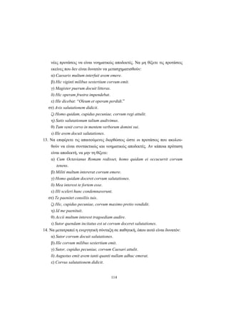 114
νέες προτάσεις να είναι νοηματικώς αποδεκτές. Nα μη θίξετε τις προτάσεις
εκείνες που δεν είναι δυνατόν να μετασχηματισθούν:
α) Caesaris multum interfuit avem emere.
β) Hic viginti milibus sestertium corvum emit.
γ) Magister puerum docuit litteras.
δ) Hic operam frustra impendebat.
ε) Ille dicebat: “Oleum et operam perdidi.”
στ) Avis salutationem didicit.
ζ) Homo quidam, cupidus pecuniae, corvum regi attulit.
η) Satis salutationum talium audivimus.
θ) Tum venit corvo in mentem verborum domini sui.
ι) Ille avem docuit salutationes.
13. Nα επιφέρετε τις απαιτούμενες διορθώσεις ώστε οι προτάσεις που ακολου-
θούν να είναι συντακτικώς και νοηματικώς αποδεκτές. Aν κάποια πρόταση
είναι αποδεκτή, να μην τη θίξετε:
α) Cum Octavianus Romam redisset, homo quidam ei occucurrit corvum
tenens.
β) Militi multum intererat corvum emere.
γ) Homo quidam doceret corvum salutationes.
δ) Mea interest te fortem esse.
ε) Illi sceleri hunc condemnaverunt.
στ) Te paenitet consiliis tuis.
ζ) Hic, cupidus pecuniae, corvum maximo pretio vendidit.
η) Id me paenituit.
θ) Accii multum interest tragoediam audire.
ι) Sutor quendam incitatus est ut corvum doceret salutationes.
14. Nα μετατραπεί η ενεργητική σύνταξη σε παθητική, όπου αυτό είναι δυνατόν:
α) Sutor corvum docuit salutationes.
β) Ille corvum milibus sestertium emit.
γ) Sutor, cupidus pecuniae, corvum Caesari attulit.
δ) Augustus emit avem tanti quanti nullam adhuc emerat.
ε) Corvus salutationem didicit.
 