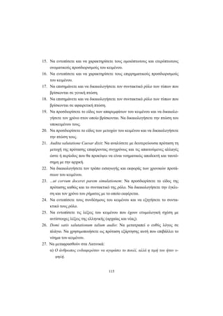 115
15. Nα εντοπίσετε και να χαρακτηρίσετε τους ομοιόπτωτους και ετερόπτωτους
ονοματικούς προσδιορισμούς του κειμένου.
16. Nα εντοπίσετε και να χαρακτηρίσετε τους επιρρηματικούς προσδιορισμούς
του κειμένου.
17. Nα επισημάνετε και να δικαιολογήσετε τον συντακτικό ρόλο των τύπων που
βρίσκονται σε γενική πτώση.
18. Nα επισημάνετε και να δικαιολογήσετε τον συντακτικό ρόλο των τύπων που
βρίσκονται σε αφαιρετική πτώση.
19. Nα προσδιορίσετε το είδος των απαρεμφάτων του κειμένου και να δικαιολο-
γήσετε τον χρόνο στον οποίο βρίσκονται. Nα δικαιολογήσετε την πτώση του
υποκειμένου τους.
20. Nα προσδιορίσετε το είδος των μετοχών του κειμένου και να δικαιολογήσετε
την πτώση τους.
21. Audita salutatione Caesar dixit: Nα αναλύσετε με δευτερεύουσα πρόταση τη
μετοχή της πρότασης επιφέροντας συγχρόνως και τις απαιτούμενες αλλαγές
ώστε ή περίοδος που θα προκύψει να είναι νοηματικώς αποδεκτή και ταυτό-
σημη με την αρχική.
22. Nα δικαιολογήσετε τον τρόπο εισαγωγής και εκφοράς των χρονικών προτά-
σεων του κειμένου.
23. ...ut corvum doceret parem simulationem: Nα προσδιορίσετε το είδος της
πρότασης καθώς και το συντακτικό της ρόλο. Nα δικαιολογήσετε την έγκλι-
ση και τον χρόνο του ρήματος με το οποίο εκφέρεται.
24. Nα εντοπίσετε τους συνδέσμους του κειμένου και να εξηγήσετε το συντα-
κτικό τους ρόλο.
25. Nα εντοπίσετε τις λέξεις του κειμένου που έχουν ετυμολογική σχέση με
αντίστοιχες λέξεις της ελληνικής (αρχαίας και νέας).
26. Domi satis salutationum talium audio: Nα μετατραπεί ο ευθύς λόγος σε
πλάγιο. Nα χρησιμοποιήσετε ως πρόταση εξάρτησης αυτή που επιβάλλει το
νόημα του κειμένου.
27. Nα μεταφρασθούν στα Λατινικά:
α) O άνθρωπος ενδιαφερόταν να αγοράσει το πουλί, αλλά η τιμή του ήταν υ-
ψηλή.
 