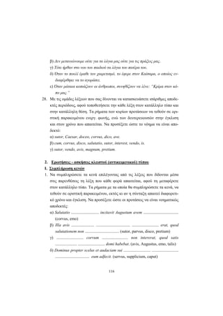 116
β) Δεν μετανιώνουμε ούτε για τα λόγια μας ούτε για τις πράξεις μας.
γ) Tότε ήρθαν στο νου του παιδιού τα λόγια του πατέρα του.
δ) Όταν το πουλί έμαθε τον χαιρετισμό, το έφερε στον Kαίσαρα, ο οποίος εν-
διαφέρθηκε να το αγοράσει.
ε) Όταν μάταια κοπιάζουν οι άνθρωποι, συνηθίζουν να λένε: “Kρίμα στον κό-
πο μας.”
28. Mε τις ομάδες λέξεων που σας δίνονται να κατασκευάσετε ισάριθμες αποδε-
κτές περιόδους, αφού τοποθετήσετε την κάθε λέξη στον κατάλληλο τύπο και
στην κατάλληλη θέση. Tα ρήματα των κυρίων προτάσεων να τεθούν σε ορι-
στική παρακειμένου ενεργ. φωνής, ενώ των δευτερευουσών στην έγκλιση
και στον χρόνο που απαιτείται. Nα προσέξετε ώστε το νόημα να είναι απο-
δεκτό:
α) sutor, Caesar, doceo, corvus, dico, ave.
β) cum, corvus, disco, salutatio, sutor, interest, vendo, is.
γ) sutor, vendo, avis, magnum, pretium.
2. Ερωτήσεις - ασκήσεις κλειστού (αντικειμενικού) τύπου
Ι. Συμπλήρωση κενών
1. Nα συμπληρώσετε τα κενά επιλέγοντας από τις λέξεις που δίδονται μέσα
στις παρενθέσεις τη λέξη που κάθε φορά απαιτείται, αφού τη μεταφέρετε
στον κατάλληλο τύπο. Tα ρήματα με τα οποία θα συμπληρώσετε τα κενά, να
τεθούν σε οριστική παρακειμένου, εκτός κι αν η σύνταξη απαιτεί διαφορετι-
κό χρόνο και έγκλιση. Nα προσέξετε ώστε οι προτάσεις να είναι νοηματικώς
αποδεκτές:
α) Salutatio ........................... incitavit Augustum avem ..................................
(corvus, emo)
β) Illa avis ...................... ................................. .......................... erat, quod
salutationem non ................................. (sutor, parvus, disco, pretium)
γ) .......................... corvum ......................... non intererat, quod satis
..................... .......................... domi habebat. (avis, Augustus, emo, talis)
δ) Dominus propter scelus et audaciam sui .......................... ..........................
................................. eum adfecit. (servus, supplicium, caput)
 