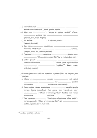 117
ε) Sutor illam avem .............................. .............................., ..........................
nullam adhuc vendiderat. (tantus, quantus, vendo)
στ) Cum avis ........................... : “Oleum et operam perdidi”, Caesar
......................... emitque eam .................................. ................................
(pretium, dico, rideo, magnus)
ζ) Illi multum ............................... et operam frustra ..................................
(pecunia, impendo)
η) Cum avis ........................... salutationes, ........................, ...........................
pecuniae, interfuit eam ........................... .................................. vendere.
(magnus, disco, ille, cupidus, pretium)
θ) Tum venit .......................... in mentem .................................... domini saepe
.......................... : “Oleum et operam perdidi.” (avis, verbum, dico μτχ.)
ι) Sutor quidam ............................................ ...........................................
adductus salutationes ................................ corvum, quem viginti milibus
............................. .................................... (cupiditas104
, doceo, vendo,
sestertius, pecunia)
2. Nα συμπληρώσετε τα κενά των παρακάτω περιόδων βάσει του νοήματος του
κειμένου.
α) Caesar a ............................... quodam .............................. emit viginti
................................ .................................. et a .............................. quodam
alteram tanti .............................. nullam avem adhuc emerat.
β) Sutor quidam corvum salutationem ................................ cupiebat et diu
operam frustra impendebat. Cum corvus non respondebat, sutor
............................. : “Oleum et operam perdidi.” Tandem, cum corvus
salutationem ..........................., sutor eum .......................... attulit.
γ) Cum Augustus ....................... “Domi satis salutationum talium audio”,
corvus respondit: “Oleum et operam perdidi.” His .................................
auditis Augustus risit et avem emit.
104
cupiditas, -atis (θηλ.) = επιθυμία
 