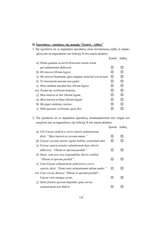 118
ΙΙ. Ερωτήσεις - ασκήσεις της μορφής “Σωστό - Λάθος”
1. Nα εξετάσετε αν οι παρακάτω προτάσεις είναι συντακτικώς ορθές ή εσφαλ-
μένες και να σημειώσετε την ένδειξη X στο οικείο πλαίσιο:
Σωστό Λάθος
α) Homo quidam occurrit Octaviani tenens avem,
qui salutationes didicerat.
β) Illi interest librum legere.
γ) Me miseret hominum, quos magnae miseriae excruciant.
δ) Te iniuriarum tuarum non pudet.
ε) Illius multum interfuit hoc librum legere.
στ) Taedet me verborum hominis.
ζ) Mea interest ut hoc librum legam.
η) Mea interest ut hunc librum legam.
θ) Me piget stultitiae vestrae.
ι) Mihi paenitet verborum, quae dixi.
2. Nα εξετάσετε αν οι παρακάτω προτάσεις ανταποκρίνονται στο νόημα του
κειμένου και να σημειώσετε την ένδειξη X στο οικείο πλαίσιο:
Σωστό Λάθος
α) Ubi Caesar audivit a corvo sutoris salutationem,
dixit: “Mea interest ut corvum emam.”
β) Caesar corvum sutoris viginti milibus sestertium emit.
γ) Corvus sutoris praeter salutationem haec dicere
didicerat: “Oleum et operam perdidi.”
δ) Sutor, cum avis non respondebat, dicere solebat:
“Oleum et operam perdidi”.
ε) Cum Caesar salutationem audivisset a corvo
sutoris, dixit: “Domi satis salutationum talium audio.”
στ) Cum corvus dixisset “Oleum et operam perdidi”,
Caesar risit emitque avem.
ζ) Sutor frustra operam impendit, quia corvus
salutationem non didicit.
 
