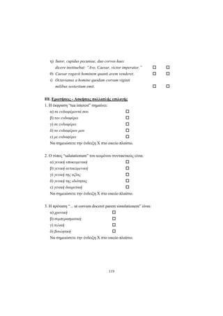 119
η) Sutor, cupidus pecuniae, duo corvos haec
dicere instituebat: “Ave, Caesar, victor imperator.”
θ) Caesar rogavit hominem quanti avem venderet.
ι) Octavianus a homine quodam corvum viginti
milibus sestertium emit.
ΙΙΙ. Ερωτήσεις - Ασκήσεις πολλαπλής επιλογής
1. H έκφραση “tua interest” σημαίνει:
α) τα ενδιαφέροντά σου
β) τον ενδιαφέρει
γ) σε ενδιαφέρει
δ) το ενδιαφέρον μου
ε) με ενδιαφέρει
Nα σημειώσετε την ένδειξη X στο οικείο πλαίσιο.
2. O τύπος “salutationum” του κειμένου συντακτικώς είναι:
α) γενική υποκειμενική
β) γενική αντικειμενική
γ) γενική της αξίας
δ) γενική της ιδιότητας
ε) γενική διαιρετική
Nα σημειώσετε την ένδειξη X στο οικείο πλαίσιο.
3. H πρόταση “... ut corvum doceret parem simulationem” είναι:
α) χρονική
β) συμπερασματική
γ) τελική
δ) βουλητική
Nα σημειώσετε την ένδειξη X στο οικείο πλαίσιο.
 