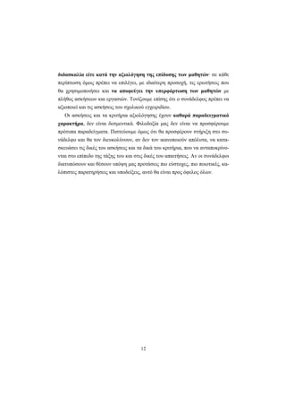12
διδασκαλία είτε κατά την αξιολόγηση της επίδοσης των μαθητών· σε κάθε
περίπτωση όμως πρέπει να επιλέγει, με ιδιαίτερη προσοχή, τις ερωτήσεις που
θα χρησιμοποιήσει και να αποφεύγει την υπερφόρτωση των μαθητών με
πλήθος ασκήσεων και εργασιών. Τονίζουμε επίσης ότι ο συνάδελφος πρέπει να
αξιοποιεί και τις ασκήσεις του σχολικού εγχειριδίου.
Οι ασκήσεις και τα κριτήρια αξιολόγησης έχουν καθαρά παραδειγματικό
χαρακτήρα, δεν είναι δεσμευτικά. Φιλοδοξία μας δεν είναι να προσφέρουμε
πρότυπα παραδείγματα. Πιστεύουμε όμως ότι θα προσφέρουν στήριξη στο συ-
νάδελφο και θα τον διευκολύνουν, αν δεν τον ικανοποιούν απόλυτα, να κατα-
σκευάσει τις δικές του ασκήσεις και τα δικά του κριτήρια, που να ανταποκρίνο-
νται στο επίπεδο της τάξης του και στις δικές του απαιτήσεις. Αν οι συνάδελφοι
διατυπώσουν και θέσουν υπόψη μας προτάσεις πιο εύστοχες, πιο ποιοτικές, κα-
λόπιστες παρατηρήσεις και υποδείξεις, αυτό θα είναι προς όφελος όλων.
 
