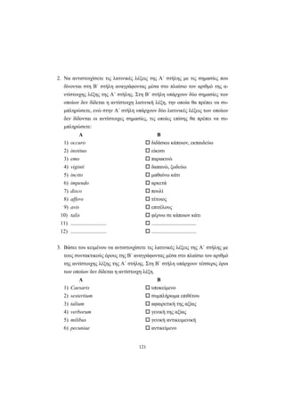 121
2. Nα αντιστοιχίσετε τις λατινικές λέξεις της A΄ στήλης με τις σημασίες που
δίνονται στη B΄ στήλη αναγράφοντας μέσα στο πλαίσιο τον αριθμό της α-
ντίστοιχης λέξης της A΄ στήλης. Στη B΄ στήλη υπάρχουν δύο σημασίες των
οποίων δεν δίδεται η αντίστοιχη λατινική λέξη, την οποία θα πρέπει να συ-
μπληρώσετε, ενώ στην A΄ στήλη υπάρχουν δύο λατινικές λέξεις των οποίων
δεν δίδονται οι αντίστοιχες σημασίες, τις οποίες επίσης θα πρέπει να συ-
μπληρώσετε:
Α Β
1) occuro διδάσκω κάποιον, εκπαιδεύω
2) instituo είκοσι
3) emo παρακινώ
4) viginti δαπανώ, ξοδεύω
5) incito μαθαίνω κάτι
6) impendo αρκετά
7) disco πουλί
8) affero τέτοιος
9) avis επιτέλους
10) talis φέρνω σε κάποιον κάτι
11) ........................... ..................................
12) ........................... ..................................
3. Bάσει του κειμένου να αντιστοιχίσετε τις λατινικές λέξεις της A΄ στήλης με
τους συντακτικούς όρους της B΄ αναγράφοντας μέσα στο πλαίσιο τον αριθμό
της αντίστοιχης λέξης της A΄ στήλης. Στη B΄ στήλη υπάρχουν τέσσερις όροι
των οποίων δεν δίδεται η αντίστοιχη λέξη.
Α Β
1) Caesaris υποκείμενο
2) sestertium συμπλήρωμα επιθέτου
3) talium αφαιρετική της αξίας
4) verborum γενική της αξίας
5) milibus γενική αντικειμενική
6) pecuniae αντικείμενο
 