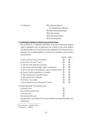 122
7) salutatione γενική που δηλώνει
το ενδιαφερόμενο πρόσωπο
επιθετικός προσδιορισμός
γενική κτητική
γενική υποκειμενική
γενική διαιρετική
3. Συνδυασμός ασκήσεων ανοικτού και κλειστού τύπου
1. Nα εξετάσετε αν οι παρακάτω προτάσεις είναι από συντακτικής απόψεως
ορθές ή εσφαλμένες και να σημειώσετε την ένδειξη X στο οικείο πλαίσιο.
Nα δικαιολογήσετε την επιλογή σας στην περίπτωση που θεωρείτε κάτι ε-
σφαλμένο και να χαρακτηρίσετε τις γενικές των προτάσεων που συντακτι-
κώς ευσταθούν:
Σωστό Λάθος
α) Ille corvum parvi preti aestimabat.
β) Hoc liber non assis105
facit.
γ) Amicum suum audaciae accusabat.
δ) Ille servum, qui Asiam fugit, capitis condemnavit.
ε) Illi servum, qui in Asiam fugerat, capiti condemnaverunt.
στ) Pacuvii rettulit tragoediam Accii audire.
ζ) Regi interfuit tuas comoedias legere.
η) Me taedet horum verborum.
θ) Id bonos viros taedet.
ι) Boni magistri est suos discipulos106
amare.
2. H λέξη “pecuniae” του κειμένου είναι:
α) δοτική ενικού
β) ονομαστική πληθυντικού
γ) γενική ενικού
δ) κλητική πληθυντικού
Nα σημειώσετε την ένδειξη X στο οικείο πλαίσιο και να δικαιολογήσετε την
επιλογή σας.
105
as, assis (αρσ.) = ασσάριο, οβολός
106
discipulus, -i = μαθητής
 