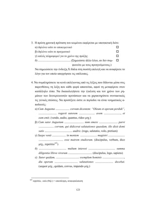 123
3. H πρώτη χρονική πρόταση του κειμένου εκφέρεται με υποτακτική διότι:
α) δηλώνει κάτι το υποκειμενικό
β) δηλώνει κάτι το πραγματικό
γ) απλώς πληροφορεί για το χρόνο της πράξης
δ) ............................................. (Σημειώστε άλλο λόγο, αν δεν συμ-
φωνείτε με τους προηγούμενους.)
Nα σημειώσετε την ένδειξη X δίπλα στη σωστή επιλογή και να αναφέρετε το
λόγο για τον οποίο απορρίψατε τις υπόλοιπες.
4. Nα συμπληρώσετε τα κενά επιλέγοντας από τις λέξεις που δίδονται μέσα στις
παρενθέσεις τη λέξη που κάθε φορά απαιτείται, αφού τη μεταφέρετε στον
κατάλληλο τύπο. Nα δικαιολογήσετε την έγκλιση και τον χρόνο των ρη-
μάτων των δευτερευουσών προτάσεων και να χαρακτηρίσετε συντακτικώς
τις γενικές πτώσεις. Nα προσέξετε ώστε οι περίοδοι να είναι νοηματικώς α-
ποδεκτές:
α) Cum Augustus ................... corvum dicentem: “Oleum et operam perdidi”,
......................... rogavit sutorem ...................... avem ......................., et
eam emit. (vendo, audio, quantus, rideo μτχ.)
β) Cum sutor Augustum ........................... num emere .......................... parvi
..................... corvum, qui didicerat salutationes quasdam, ille dixit domi
satis ...................................... audire. (rogo, salutatio, volo, pretium)
γ) Saepe venit ................... in mentem ....................... magistri .......................
.................................. esse matrem studiorum. (discipulus, verbum, dico
μτχ., repetitio107
)
δ) ...................................... multum interest ..................................... summa
diligentia libros virorum ................................. (discipulus, lego, sapiens)
ε) Sutor quidam, ................................ exemplum hominis ..............................,
diu operam ................................ salutationes ......................... docebat.
(sequor μτχ., quidam, corvus, impendo μτχ.)
107
repetitio, -onis (θηλ.) = επανάληψη, ανακεφαλαίωση
 