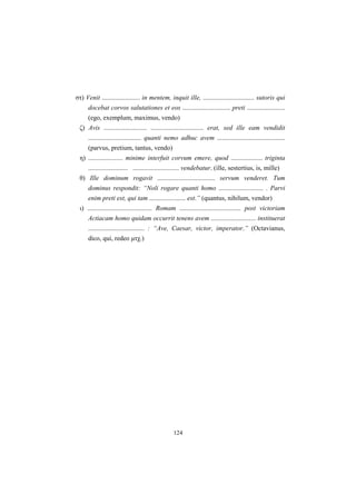 124
στ) Venit ....................... in mentem, inquit ille, ............................... sutoris qui
docebat corvos salutationes et eos ............................. preti .......................
(ego, exemplum, maximus, vendo)
ζ) Avis .......................... ................................ erat, sed ille eam vendidit
................................ quanti nemo adhuc avem .........................................
(parvus, pretium, tantus, vendo)
η) ..................... minime interfuit corvum emere, quod ................... triginta
........................ ............................ vendebatur. (ille, sestertius, is, mille)
θ) Ille dominum rogavit ................................... servum venderet. Tum
dominus respondit: “Noli rogare quanti homo ........................... . Parvi
enim preti est, qui tam ...................... est.” (quantus, nihilum, vendor)
ι) ....................................... Romam ..................................... post victoriam
Actiacam homo quidam occurrit tenens avem ........................... instituerat
.................................. : “Ave, Caesar, victor, imperator.” (Octavianus,
dico, qui, redeo μτχ.)
 