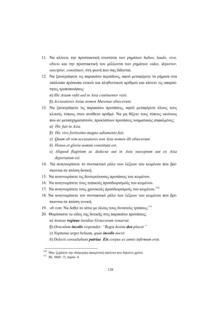 126
11. Να κλίνετε την προστακτική ενεστώτα των ρημάτων habeo, laudo, vivo,
obicio και την προστακτική του μέλλοντα των ρημάτων video, deportor,
suscipior, constituor, στη φωνή που σας δίδονται.
12. Να ξαναγράψετε τις παρακάτω περιόδους, αφού μεταφέρετε τα ρήματα στα
υπόλοιπα πρόσωπα ενικού και πληθυντικού αριθμού και κάνετε τις απαραί-
τητες τροποποιήσεις:
α) Ille Asiam vidit sed in Asia continenter vixit.
β) Accusatores Asiae nomen Murenae obiecerunt.
13. Να ξαναγράψετε τις παρακάτω προτάσεις, αφού μεταφέρετε όλους τους
κλιτούς τύπους στον αντίθετο αριθμό. Να μη θίξετε τους τύπους εκείνους
που αν μετασχηματιστούν, προκύπτουν προτάσεις νοηματικώς εσφαλμένες:
α) Hic fuit in Asia.
β) Hic viro fortissimo magno adiumento fuit.
γ) Quam ob rem accusatores non Asia nomen illi obiecerunt.
δ) Honos et gloria nomini constituta est.
ε) Aliquod flagitium ac dedecus aut in Asia susceptum aut ex Asia
deportatum est.
14. Να αναγνωρίσετε το συντακτικό ρόλο των λέξεων του κειμένου που βρί-
σκονται σε πτώση δοτική.
15. Να αναγνωρίσετε τις δευτερεύουσες προτάσεις του κειμένου.
16. Να αναγνωρίσετε τους τοπικούς προσδιορισμούς του κειμένου.
17. Να αναγνωρίσετε τους χρονικούς προσδιορισμούς του κειμένου.110
18. Να αναγνωρίσετε τον συντακτικό ρόλο των λέξεων του κειμένου που βρί-
σκονται σε πτώση γενική.
19. ob rem: Να δοθεί το αίτιο με όλους τους δυνατούς τρόπους.111
20. Θυμόσαστε το είδος της δοτικής στις παρακάτω προτάσεις;
α) Aeneas reginae insidias Graecorum renarrat.
β) Oraculum incolis respondet: “Regia hostia deo placet.”
γ) Neptunus urget beluam, quae incolis nocet.
δ) Delecti consultabant patriae. Eis corpus ex annis infirmum erat.
110
Μην ξεχάσετε την ιδιόμορφη αφαιρετική απόλυτο που δηλώνει χρόνο.
111
Βλ. Μάθ. 13, παρατ. 6.
 