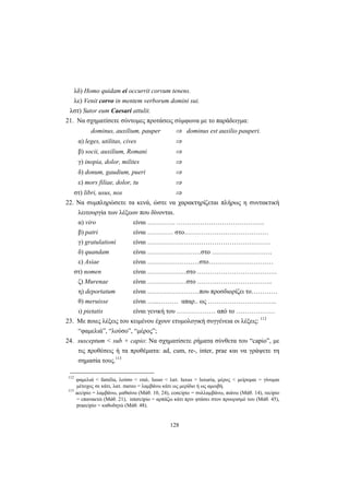 128
λδ) Homo quidam ei occurrit corvum tenens.
λε) Venit corvo in mentem verborum domini sui.
λστ) Sutor eum Caesari attulit.
21. Να σχηματίσετε σύντομες προτάσεις σύμφωνα με το παράδειγμα:
dominus, auxilium, pauper ⇒ dominus est auxilio pauperi.
α) leges, utilitas, cives ⇒
β) socii, auxilium, Romani ⇒
γ) inopia, dolor, milites ⇒
δ) donum, gaudium, pueri ⇒
ε) mors filiae, dolor, tu ⇒
στ) libri, usus, nos ⇒
22. Να συμπληρώσετε τα κενά, ώστε να χαρακτηρίζεται πλήρως η συντακτική
λειτουργία των λέξεων που δίνονται.
α) viro είναι …………. …………………………………..
β) patri είναι ………… στο…………………………………
γ) gratulationi είναι …………………………………………………
δ) quandam είναι …………………….στο ……………………….
ε) Asiae είναι ……………………στο…………………………
στ) nomen είναι ………………στο ……………………………….
ζ) Murenae είναι ………………στο ……………………………..
η) deportatum είναι ……………………που προσδιορίζει το…………
θ) meruisse είναι …...……… απαρ.. ως …………………………..
ι) pietatis είναι γενική του ……………… από το ………………
23. Με ποιες λέξεις του κειμένου έχουν ετυμολογική συγγένεια οι λέξεις: 112
“φαμελιά”, “λούσο”, “μέρος”;
24. susceptum < sub + capio: Να σχηματίσετε ρήματα σύνθετα του “capio”, με
τις προθέσεις ή τα προθέματα: ad, cum, re-, inter, prae και να γράψετε τη
σημασία τους.113
112
φαμελιά < familia, λούσο < ιταλ. lusso < λατ. luxus > luxuria, μέρος < μείρομαι = γίνομαι
μέτοχος σε κάτι, λατ. mereo = λαμβάνω κάτι ως μερίδιο ή ως αμοιβή.
113
accipio = λαμβάνω, μαθαίνω (Μάθ. 10, 24), concipio = συλλαμβάνω, πιάνω (Μάθ. 14), recipio
= επανακτώ (Μάθ. 21), intercipio = αρπάζω κάτι πριν φτάσει στον προορισμό του (Μάθ. 45),
praecipio = καθοδηγώ (Μάθ. 48).
 