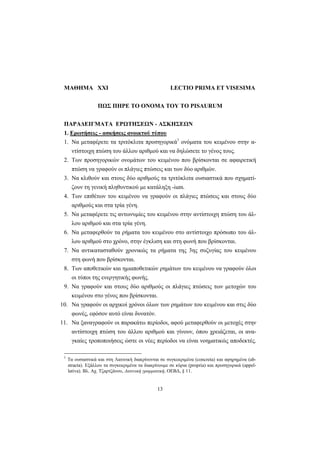13
ΜΑΘΗΜΑ XXΙ LECTIO PRIMA ET VISESIMA
ΠΩΣ ΠΗΡΕ ΤΟ ΟΝΟΜΑ ΤΟΥ ΤΟ PISAURUM
ΠΑΡΑΔΕΙΓΜΑΤΑ ΕΡΩΤΗΣΕΩΝ - ΑΣΚΗΣΕΩΝ
1. Ερωτήσεις - ασκήσεις ανοικτού τύπου
1. Nα μεταφέρετε τα τριτόκλιτα προσηγορικά1
ονόματα του κειμένου στην α-
ντίστοιχη πτώση του άλλου αριθμού και να δηλώσετε το γένος τους.
2. Tων προσηγορικών ονομάτων του κειμένου που βρίσκονται σε αφαιρετική
πτώση να γραφούν οι πλάγιες πτώσεις και των δύο αριθμών.
3. Nα κλιθούν και στους δύο αριθμούς τα τριτόκλιτα ουσιαστικά που σχηματί-
ζουν τη γενική πληθυντικού με κατάληξη -ium.
4. Tων επιθέτων του κειμένου να γραφούν οι πλάγιες πτώσεις και στους δύο
αριθμούς και στα τρία γένη.
5. Nα μεταφέρετε τις αντωνυμίες του κειμένου στην αντίστοιχη πτώση του άλ-
λου αριθμού και στα τρία γένη.
6. Nα μεταφερθούν τα ρήματα του κειμένου στο αντίστοιχο πρόσωπο του άλ-
λου αριθμού στο χρόνο, στην έγκλιση και στη φωνή που βρίσκονται.
7. Nα αντικατασταθούν χρονικώς τα ρήματα της 3ης συζυγίας του κειμένου
στη φωνή που βρίσκονται.
8. Tων αποθετικών και ημιαποθετικών ρημάτων του κειμένου να γραφούν όλοι
οι τύποι της ενεργητικής φωνής.
9. Nα γραφούν και στους δύο αριθμούς οι πλάγιες πτώσεις των μετοχών του
κειμένου στο γένος που βρίσκονται.
10. Nα γραφούν οι αρχικοί χρόνοι όλων των ρημάτων του κειμένου και στις δύο
φωνές, εφόσον αυτό είναι δυνατόν.
11. Nα ξαναγραφούν οι παρακάτω περίοδοι, αφού μεταφερθούν οι μετοχές στην
αντίστοιχη πτώση του άλλου αριθμού και γίνουν, όπου χρειάζεται, οι ανα-
γκαίες τροποποιήσεις ώστε οι νέες περίοδοι να είναι νοηματικώς αποδεκτές.
1
Τα ουσιαστικά και στη Λατινική διακρίνονται σε συγκεκριμένα (concreta) και αφηρημένα (ab-
stracta). Εξάλλου τα συγκεκριμένα τα διακρίνουμε σε κύρια (propria) και προσηγορικά (appel-
lativa). Βλ. Αχ. Τζαρτζάνου, Λατινική γραμματική, ΟΕΒΔ, § 11.
 