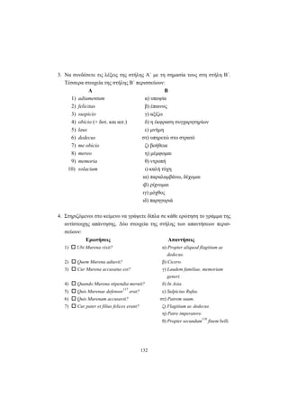 132
3. Να συνδέσετε τις λέξεις της στήλης Α΄ με τη σημασία τους στη στήλη Β΄.
Τέσσερα στοιχεία της στήλης Β΄ περισσεύουν:
Α Β
1) adiumentum α) υποψία
2) felicitas β) έπαινος
3) suspicio γ) αξίζω
4) obicio (+ δοτ. και αιτ.) δ) η έκφραση συγχαρητηρίων
5) laus ε) μνήμη
6) dedecus στ) υπηρετώ στο στρατό
7) me obicio ζ) βοήθεια
8) mereo η) μέμφομαι
9) memoria θ) ντροπή
10) solacium ι) καλή τύχη
ια) παραλαμβάνω, δέχομαι
ιβ) ρίχνομαι
ιγ) μόχθος
ιδ) παρηγοριά
4. Στηριζόμενοι στο κείμενο να γράψετε δίπλα σε κάθε ερώτηση το γράμμα της
αντίστοιχης απάντησης. Δύο στοιχεία της στήλης των απαντήσεων περισ-
σεύουν:
Ερωτήσεις Απαντήσεις
1) Ubi Murena vixit? α) Propter aliquod flagitium ac
dedecus.
2) Quem Murena adiuvit? β) Cicero.
3) Cur Murena accusatus est? γ) Laudem familiae, memoriam
generi.
4) Quando Murena stipendia meruit? δ) In Asia.
5) Quis Murenae defensor
117
erat? ε) Sulpicius Rufus.
6) Quis Murenam accusavit? στ) Patrem suum.
7) Cur pater et filius felices erant? ζ) Flagitium ac dedecus.
η) Patre imperatore.
θ) Propter secundum
118
finem belli.
 