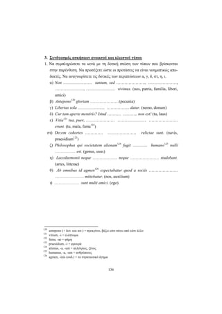136
3. Συνδυασμός ασκήσεων ανοικτού και κλειστού τύπου
1. Να συμπληρώσετε τα κενά με τη δοτική πτώση των τύπων που βρίσκονται
στην παρένθεση. Να προσέξετε ώστε οι προτάσεις να είναι νοηματικώς απο-
δεκτές. Να αναγνωρίσετε τις δοτικές των περιπτώσεων α, γ, δ, στ, η, ι.
α) Non ………………… tantum, sed …………………, …………………,
…………………, ………………… vivimus. (nos, patria, familia, liberi,
amici)
β) Antepono120
gloriam …………………(pecunia)
γ) Libertas sola ……………….. …………….. datur. (nemo, donum)
δ) Cur tam aperte mentiris? Istud ………. ……….. non est! (tu, laus)
ε) Vitia121
tua, puer, ………………… ………………… …………………
erunt. (tu, mala, fama122
)
στ) Decem cohortes …………. ………………… relictae sunt. (navis,
praesidium123
)
ζ) Philosophus qui societatem alienam124
fugit ……….. humano125
nulli
…………… est. (genus, usus)
η) Lacedaemonii neque ……………… neque ………………… studebant.
(artes, litterae)
θ) Ab omnibus id agmen126
expectabatur quod a sociis …………………
………………… mittebatur. (nos, auxilium)
ι) ……………… sunt multi amici. (ego)
120
antepono (+ δοτ. και αιτ.) = προκρίνω, βάζω κάτι πάνω από κάτι άλλο
121
vitium, -i = ελάττωμα
122
fama, -ae = φήμη
123
praesidium, -i = φρουρά
124
alienus, -a, -um = αλλότριος, ξένος
125
humanus, -a, -um = ανθρώπινος
126
agmen, -inis (ουδ.) = το στρατιωτικό άγημα
 