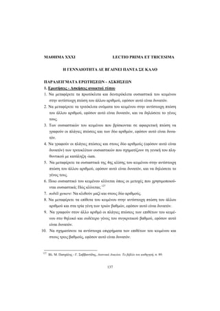 137
MAΘHMA XXXI LECTIO PRIMA ET TRICESIMA
H ΓENNAIOTHTA ΔE BΓAINEI ΠANTA ΣE KAΛO
ΠAPAΔEIΓMATA EPΩTHΣEΩN - AΣKHΣEΩN
1. Eρωτήσεις - Aσκήσεις ανοικτού τύπου
1. Nα μεταφέρετε τα πρωτόκλιτα και δευτερόκλιτα ουσιαστικά του κειμένου
στην αντίστοιχη πτώση του άλλου αριθμού, εφόσον αυτό είναι δυνατόν.
2. Nα μεταφέρετε τα τριτόκλιτα ονόματα του κειμένου στην αντίστοιχη πτώση
του άλλου αριθμού, εφόσον αυτό είναι δυνατόν, και να δηλώσετε το γένος
τους.
3. Tων ουσιαστικών του κειμένου που βρίσκονται σε αφαιρετική πτώση να
γραφούν οι πλάγιες πτώσεις και των δύο αριθμών, εφόσον αυτό είναι δυνα-
τόν.
4. Nα γραφούν οι πλάγιες πτώσεις και στους δύο αριθμούς (εφόσον αυτό είναι
δυνατόν) των τριτοκλίτων ουσιαστικών που σχηματίζουν τη γενική του πλη-
θυντικού με κατάληξη -ium.
5. Nα μεταφέρετε τα ουσιαστικά της 4ης κλίσης του κειμένου στην αντίστοιχη
πτώση του άλλου αριθμού, εφόσον αυτό είναι δυνατόν, και να δηλώσετε το
γένος τους.
6. Ποιο ουσιαστικό του κειμένου κλίνεται όπως οι μετοχές που χρησιμοποιού-
νται ουσιαστικά; Πώς κλίνεται; 127
7. nobili genere: Nα κλιθούν μαζί και στους δύο αριθμούς.
8. Nα μεταφέρετε τα επίθετα του κειμένου στην αντίστοιχη πτώση του άλλου
αριθμού και στα τρία γένη των τριών βαθμών, εφόσον αυτό είναι δυνατόν.
9. Nα γραφούν στον άλλο αριθμό οι πλάγιες πτώσεις των επιθέτων του κειμέ-
νου στο θηλυκό και ουδέτερο γένος του συγκριτικού βαθμού, εφόσον αυτό
είναι δυνατόν.
10. Nα σχηματίσετε τα αντίστοιχα επιρρήματα των επιθέτων του κειμένου και
στους τρεις βαθμούς, εφόσον αυτό είναι δυνατόν.
127
Bλ. Μ. Πασχάλης - Γ. Σαββαντίδης, Λατινικά Λυκείου. Το βιβλίο του καθηγητή, σ. 89.
 