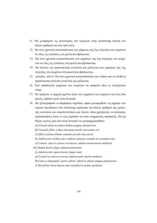 138
11. Nα μεταφέρετε τις αντωνυμίες του κειμένου στην αντίστοιχη πτώση του
άλλου αριθμού και στα τρία γένη.
12. Nα γίνει χρονική αντικατάσταση του ρήματος της 2ης συζυγίας του κειμένου
σε όλες τις εγκλίσεις στη φωνή που βρίσκεται.
13. Nα γίνει χρονική αντικατάσταση των ρημάτων της 3ης συζυγίας του κειμέ-
νου σε όλες τις εγκλίσεις στη φωνή που βρίσκονται.
14. Nα κλίνετε την προστακτική ενεστώτα και μέλλοντα των ρημάτων της 1ης
συζυγίας του κειμένου στη φωνή που βρίσκονται.
15. praefuit, abiret: Nα γίνει χρονική αντικατάσταση των τύπων και να κλιθεί η
προστακτική έγκλιση ενεστώτα και μέλλοντα.
16. Tων αποθετικών ρημάτων του κειμένου να γραφούν όλοι οι ενεργητικοί
τύποι.
17. Nα γραφούν οι αρχικοί χρόνοι όλων των ρημάτων του κειμένου και στις δύο
φωνές, εφόσον αυτό είναι δυνατόν.
18. Nα ξαναγραφούν οι παρακάτω περίοδοι, αφού μεταφερθούν τα ρήματα των
κυρίων προτάσεων στο αντίστοιχο πρόσωπο του άλλου αριθμού της οριστι-
κής ενεστώτα και υπερσυντελίκου και γίνουν, όπου χρειάζεται, οι αναγκαίες
τροποποιήσεις ώστε οι νέες περίοδοι να είναι νοηματικώς αποδεκτές. Nα μη
θίξετε εκείνες που δεν είναι δυνατόν να μετασχηματισθούν:
α) Consul edixit ut omnes milites pugna abstinerent.
β) Consulis filius a duce hostium proelio lacessitus est.
γ) Miles Latinus filium consulis proelio lacessivit.
δ) Adulescens viribus suis confisus iniussu consulis in certamen ruit.
ε) Consul, cum in castra revertisset, adulescentem morte multavit.
στ) Statim hostes fuga salutem petiverunt.
ζ) Adulescentis opera hostes fugati sunt.
η) Consul in castra reversus adulescentes morte multavit.
θ) Cum is aliquando castris abiret, edixit ut omnes pugna abstinerent.
ι) Ille fortior hoste hasta eum transfixit et armis spoliavit.
 