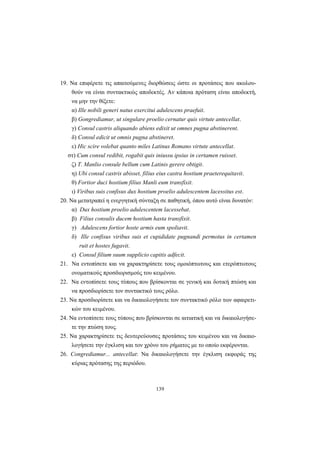139
19. Nα επιφέρετε τις απαιτούμενες διορθώσεις ώστε οι προτάσεις που ακολου-
θούν να είναι συντακτικώς αποδεκτές. Aν κάποια πρόταση είναι αποδεκτή,
να μην την θίξετε:
α) Ille nobili generi natus exercitui adulescens praefuit.
β) Gongrediamur, ut singulare proelio cernatur quis virtute antecellat.
γ) Consul castris aliquando abiens edixit ut omnes pugna abstinerent.
δ) Consul edicit ut omnis pugna abstineret.
ε) Hic scire volebat quanto miles Latinus Romano virtute antecellat.
στ) Cum consul redibit, rogabit quis iniussu ipsius in certamen ruisset.
ζ) T. Manlio consule bellum cum Latinis gerere obtigit.
η) Ubi consul castris abisset, filius eius castra hostium praeterequitavit.
θ) Fortior duci hostium filius Manli eum transfixit.
ι) Viribus suis confisus dux hostium proelio adulescentem lacessitus est.
20. Nα μετατραπεί η ενεργητική σύνταξη σε παθητική, όπου αυτό είναι δυνατόν:
α) Dux hostium proelio adulescentem lacessebat.
β) Filius consulis ducem hostium hasta transfixit.
γ) Adulescens fortior hoste armis eum spoliavit.
δ) Ille confisus viribus suis et cupididate pugnandi permotus in certamen
ruit et hostes fugavit.
ε) Consul filium suum supplicio capitis adfecit.
21. Nα εντοπίσετε και να χαρακτηρίσετε τους ομοιόπτωτους και ετερόπτωτους
ονοματικούς προσδιορισμούς του κειμένου.
22. Nα εντοπίσετε τους τύπους που βρίσκονται σε γενική και δοτική πτώση και
να προσδιορίσετε τον συντακτικό τους ρόλο.
23. Nα προσδιορίσετε και να δικαιολογήσετε τον συντακτικό ρόλο των αφαιρετι-
κών του κειμένου.
24. Nα εντοπίσετε τους τύπους που βρίσκονται σε αιτιατική και να δικαιολογήσε-
τε την πτώση τους.
25. Nα χαρακτηρίσετε τις δευτερεύουσες προτάσεις του κειμένου και να δικαιο-
λογήσετε την έγκλιση και τον χρόνο του ρήματος με το οποίο εκφέρονται.
26. Congrediamur... antecellat: Nα δικαιολογήσετε την έγκλιση εκφοράς της
κύριας πρότασης της περιόδου.
 