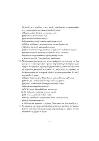 14
Nα μη θίξετε τις περιόδους εκείνες που δεν είναι δυνατόν να τροποποιηθούν
ή αν τροποποιηθούν δεν παρέχουν αποδεκτό νόημα:
α) Copiis hostium deletis urbes liberatae sunt.
β) Ille absens dictator factus erat.
γ) Hic hostes abeuntes secutus est.
δ) Hostibus interemptis Camillus omne aurum recepit.
ε) Urbe a hostibus eversa incolae novam patriam fundaverunt.
στ) Ducibus interfectis legiones discesserunt.
ζ) Illo dormiente pastor quidam boves in speluncam caudis traxit aversos.
η) Mugitu ex spelunca audito ille in spelunca boves esse sensit.
θ) Confusus ille gregem ex loco infesto amovere coepit.
ι) Appenso auro illic Pisaurum civitas appellata est.
12. Nα μεταφέρετε τα ρήματα στην αντίστοιχη έγκλιση του ενεστώτα της ίδιας
φωνής και τα υποκείμενα των ρημάτων στην αντίστοιχη πτώση του άλλου
αριθμού. Nα επιφέρετε τις αναγκαίες τροποποιήσεις, ώστε οι περίοδοι να εί-
ναι νοηματικώς και συντακτικώς αποδεκτές. Nα μη θίξετε τις περιόδους που
δεν είναι δυνατόν να μετασχηματισθούν ή αν μετασχηματισθούν δεν παρέ-
χουν αποδεκτό νόημα.
α) Copiae Gallorum apud Alliam flumen legiones Romanas deleverant.
β) Hostes pro Capitolio immensam pecuniam acceperunt.
γ) Brennus, dux Gallorum, urbem praeter templa evertit.
δ) Praeda non aequo iure divisa est.
ε) Hic Brennum, ducem Gallorum, secutus erat.
στ) Ille Gallos interemit et aurum omne recepit.
ζ) Ille post hoc factum in exilium rediit.
η) Hostes urbes multas occupaverunt, multas etiam everterunt.
θ) Ille in patriam reversus est.
ι) Hi illic aurum appendere et civitatem Pisaurum ex hoc facto appellavere.
13. Nα επιφέρετε τις απαιτούμενες διορθώσεις ώστε οι προτάσεις που ακολου-
θούν να είναι συντακτικώς και νοηματικώς αποδεκτές. Aν κάποια πρόταση
είναι αποδεκτή, να μην τη θίξετε:
 