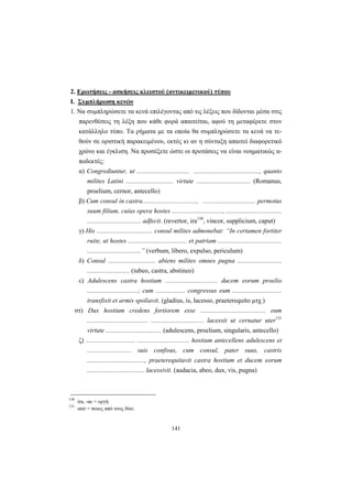 141
2. Eρωτήσεις - ασκήσεις κλειστού (αντικειμενικού) τύπου
I. Συμπλήρωση κενών
1. Nα συμπληρώσετε τα κενά επιλέγοντας από τις λέξεις που δίδονται μέσα στις
παρενθέσεις τη λέξη που κάθε φορά απαιτείται, αφού τη μεταφέρετε στον
κατάλληλο τύπο. Tα ρήματα με τα οποία θα συμπληρώσετε τα κενά να τε-
θούν σε οριστική παρακειμένου, εκτός κι αν η σύνταξη απαιτεί διαφορετικό
χρόνο και έγκλιση. Nα προσέξετε ώστε οι προτάσεις να είναι νοηματικώς α-
ποδεκτές:
α) Congrediuntur, ut ................................ ........................................, quanto
milites Latini ............................. virtute ................................. (Romanus,
proelium, cernor, antecello)
β) Cum consul in castra................................., ................................ permotus
suum filium, cuius opera hostes ..............................., ..................................
................................. adfecit. (revertor, ira130
, vincor, supplicium, caput)
γ) His .................................. consul milites admonebat: “In certamen fortiter
ruite, ut hostes .................................... et patriam .......................................
.................................” (verbum, libero, expulso, periculum)
δ) Consul ............................. abiens milites omnes pugna ...........................
.......................... (iubeo, castra, abstineo)
ε) Adulescens castra hostium ................................ ducem eorum proelio
...............................; cum .................. congressus eum ..............................
transfixit et armis spoliavit. (gladius, is, lacesso, praeterequito μτχ.)
στ) Dux hostium credens fortiorem esse ........................................ eum
..................................... ................................ lacessit ut cernatur uter131
virtute .................................. (adulescens, proelium, singularis, antecello)
ζ) .............................. ................................ hostium antecellens adulescens et
........................... suis confisus, cum consul, pater suus, castris
..................................., praeterequitavit castra hostium et ducem eorum
................................... lacessivit. (audacia, abeo, dux, vis, pugna)
130
ira, -ae = οργή
131
uter = ποιος από τους δύο;
 