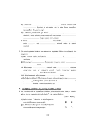 142
η) Adulescens ................................ ............................. iniussu consulis cum
............................ hostium in certamen ruit et eum hasta transfixit.
(congredior, dux, cupio μτχ.)
θ) T. Manlius filium suum, qui hostes ................................., ..........................
multavit, quia iniussu ipsius congredi cum Latino ................................
.................................... (fugo, audeo, mors, miles)
ι) Ille a ........................, ............................... suo, morte .................................,
quia ................. non .................................. (consul, pater, is, pareo,
multor)
2. Nα συμπληρώσετε τα κενά των παρακάτω περιόδων βάσει του νοήματος του
κειμένου:
α) Dux hostium a filio Manli hasta .................................... et ..........................
spoliatur.
β) Consul, qui ............................ Romanorum praeerat, omnes .......................
.............................. iussit.
γ) Adulescens ............................. consulis cum ........................... hostium
congressus erat, ut singularis proelii eventu cerneretur quanto
.................................... miles Romanus Latino .................................
δ) T. Manlius morte adulescentem ............................... iussit.
ε) Bello Latino filius T. Manli, consuli, cum aliquando pater suus ..................
.................., praterequitavit castra hostium et ...................................... a
.................... hostium cum eo congressus est.
II. Eρωτήσεις - ασκήσεις της μορφής “Σωστό - Λάθος”
1. Nα εξετάσετε αν οι παρακάτω προτάσεις είναι συντακτικώς ορθές ή εσφαλ-
μένες και να σημειώσετε την ένδειξη X στο οικείο πλαίσιο:
Σωστό Λάθος
α) Bello Latino T. Manlius vir nobilis generis
exercitui Romanorum praefuit.
β) T. Manlius nobili generi natus bello Latino
exercitui Romanorum praeerat.
 
