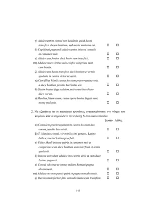 143
γ) Adulescentem consul non laudavit, quod hasta
transfixit ducem hostium, sed morte multatus est.
δ) Cupiditati pugnandi adulescentes iniussu consulis
in certamen ruit.
ε) Adulescens fortior duci hoste eum interficit.
στ) Adulescentes viribus suis confisi congressi sunt
cum hostis.
ζ) Adulescens hasta transfixo duci hostium et armis
spoliato in castra victor revertit.
η) Cum filius Manli castra hostium praeterequitaverit,
a duce hostium proelio lacessitus est.
θ) Statim hostes fuga salutem petiverunt interfecto
duce eorum.
ι) Manlius filium suum, cuius opera hostes fugati sunt,
morte multavit.
2. Nα εξετάσετε αν οι παρακάτω προτάσεις ανταποκρίνονται στο νόημα του
κειμένου και να σημειώσετε την ένδειξη X στο οικείο πλαίσιο:
Σωστό Λάθος
α) Consulem praeterequitantem castra hostium dux
eorum proelio lacessivit.
β) T. Manlius consul, vir nobilissimi generis, Latino
bello exercitui Latino praefuit.
γ) Filius Manli iniussu patris in certamen ruit et
congressus cum duce hostium eum interfecit et armis
spoliavit.
δ) Iniussu consulum adulescens castris abiit et cum duce
Latino pugnavit.
ε) Consul edixerat ut omnes milites Romani pugna
abstinerent.
στ) Adulescens non paruit patri et pugna non abstinuit.
ζ) Dux hostium fortior filio consulis hasta eum transfixit.
 
