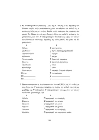 146
2. Nα αντιστοιχίσετε τις λατινικές λέξεις της A΄ στήλης με τις σημασίες που
δίνονται στη B΄ στήλη αναγράφοντας μέσα στο πλαίσιο τον αριθμό της α-
ντίστοιχης λέξης της A΄ στήλης. Στη B΄ στήλη υπάρχουν δύο σημασίες των
οποίων δεν δίδεται η αντίστοιχη λατινική λέξη, την οποία θα πρέπει να συ-
μπληρώσετε, ενώ στην A΄ στήλη υπάρχουν δύο λατινικές λέξεις των οποίων
δεν δίδονται οι αντίστοιχες σημασίες, τις οποίες επίσης θα πρέπει να συ-
μπληρώσετε:
A B
1) fugo απογυμνώνω
2) abstineo περνώ έφιππος μπροστά από
3) praeterequito τιμωρώ
4) lacesso απέχω
5) congrendior διαπερνώ, καρφώνω
6) cerno παρακινώ, παρασύρω
7) antecello ορμώ
8) transfigo κρίνω
9) permoveo υπερέχω, ξεπερνώ κάποιον
10) ruo συγκρούομαι
11) ......................... .......................................
12) ......................... ........................................
3. Bάσει του κειμένου να αντιστοιχίσετε τις λατινικές λέξεις της A΄ στήλης με
τους όρους της B΄ αναγράφοντας μέσα στο πλαίσιο τον αριθμό της αντίστοι-
χης λέξης της A΄ στήλης. Στη B΄ στήλη υπάρχουν τέσσερις όροι των οποίων
δεν δίδεται η αντίστοιχη λέξη.
A B
1) bello αφαιρετική της αναφοράς
2) genere αφαιρετική του μέτρου
3) castris αφαιρετική του μέσου
4) paulo αφαιρετική του χρόνου
5) virtute αφαιρετική της καταγωγής
6) viribus αφαιρετική του εσωτερικού αιτίου
 