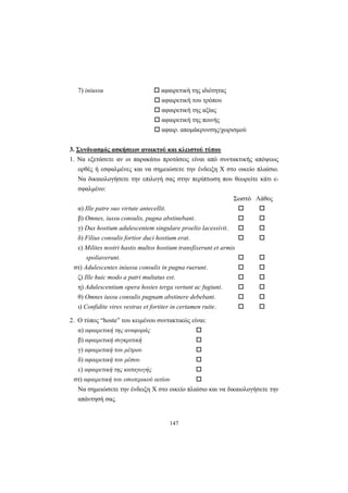147
7) iniussu αφαιρετική της ιδιότητας
αφαιρετική του τρόπου
αφαιρετική της αξίας
αφαιρετική της ποινής
αφαιρ. απομάκρυνσης/χωρισμού
3. Συνδυασμός ασκήσεων ανοικτού και κλειστού τύπου
1. Nα εξετάσετε αν οι παρακάτω προτάσεις είναι από συντακτικής απόψεως
ορθές ή εσφαλμένες και να σημειώσετε την ένδειξη X στο οικείο πλαίσιο.
Nα δικαιολογήσετε την επιλογή σας στην περίπτωση που θεωρείτε κάτι ε-
σφαλμένο:
Σωστό Λάθος
α) Ille patre suo virtute antecellit.
β) Omnes, iussu consulis, pugna abstinebant.
γ) Dux hostium adulescentem singulare proelio lacessivit.
δ) Filius consulis fortior duci hostium erat.
ε) Milites nostri hastis multos hostium transfixerunt et armis
spoliaverunt.
στ) Adulescentes iniussu consulis in pugna ruerunt.
ζ) Ille huic modo a patri multatus est.
η) Adulescentium opera hostes terga vertunt ac fugiunt.
θ) Omnes iussu consulis pugnam abstinere debebant.
ι) Confidite vires vestras et fortiter in certamen ruite.
2. O τύπος “hoste” του κειμένου συντακτικώς είναι:
α) αφαιρετική της αναφοράς
β) αφαιρετική συγκριτική
γ) αφαιρετική του μέτρου
δ) αφαιρετική του μέσου
ε) αφαιρετική της καταγωγής
στ) αφαιρετική του εσωτερικού αιτίου
Nα σημειώσετε την ένδειξη X στο οικείο πλαίσιο και να δικαιολογήσετε την
απάντησή σας.
 