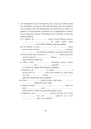 148
3. Nα συμπληρώσετε τα κενά επιλέγοντας από τις λέξεις που δίδονται μέσα
στις παρενθέσεις τη λέξη που κάθε φορά απαιτείται, αφού τη μεταφέρετε
στον κατάλληλο τύπο. Nα δικαιολογήσετε την έγκλιση και τον χρόνο των
ρημάτων των δευτερευουσών προτάσεων και να χαρακτηρίσετε συντακτι-
κώς τις αφαιρετικές πτώσεις. Nα προσέξετε ώστε οι περίοδοι να είναι νοη-
ματικώς αποδεκτές:
α) T. Manlius, qui .............................. Latino exercitui Romano praeerat,
........................... .............................. die castris milites pugna
............................... iussit. (bellum, abstineo, abeo μτχ., quidam)
β) Cum Manlius in castra ............................... et ............................ filium
suum cum duce hostium ............................., ............................... permotus
................................. eum multavit. (congredior, ira, revertor, audio, mors)
γ) Hostes pavidi terga verterunt ac ............................. salutem petiverunt,
cum dux eorum ab ................................... Romano .....................................
(fuga, interficior, adulescens)
δ) Omnes milites ................................... abstinebant praeter consulis
.........................., qui .................................. pugnandi .................................
in certamen ruit. (pugna, filius, permoveor, cupiditas)
ε) Adulescens, qui ............................ suo magno ...................................... in
periculis fuit, ab ....................... patre morte multatus est, quia iniussu
eius cum ............................ hostium ........................................................
(pater, dux, adiumentum, ipse, congredior)
στ) Consul ............................. laudare debebat magis quam .........................
........................... (adulescens, mors, multo)
ζ) Adulescens dignus ................................ et ................................ magis erat
quam ................................., quia ................................. ...............................
patriam liberavit. (honor, laus, periculum, magnus, mors)
η) Adulescens cum a ............................. hostium lacessitus esset, fretus
............................... suis cum .................... congressus est et eum
................................. (dux, vis, is, interficio)
 