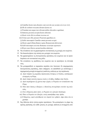 15
α) Camillus hostes iam abeuntes cum exercitu suo secutus est et eos vicit.
β) Ille de exilium revocatus dictator factus est.
γ) Praedam non aequo iure divisam milites discedere cupiebant.
δ) Immensa pecunia accepta hostes abierunt.
ε) Hostis victis ille in exilium reversus est.
στ) Civitas auro illic pensato Pisaurum appellata est.
ζ) Gallis interemptis Camillus omnia pecunia recepit.
η) Hostes apud Alliam flumen copias Romanorum deleverant.
θ) Galli interempti exercitus Romanus victoriam reportavit.
ι) Illi pro suos liberos aurum hostibus dederunt.
14. Nα εντοπίσετε και να χαρακτηρίσετε συντακτικώς τις μετοχές του κειμένου.
15. Nα δικαιολογήσετε την πτώση των μετοχών του κειμένου.
16. Nα χαρακτηρίσετε τις δευτερεύουσες προτάσεις του κειμένου και να προσ-
διορίσετε τον συντακτικό τους ρόλο.
17. Nα εντοπίσετε τις προθέσεις του κειμένου και να προσέξετε τη σύνταξή
τους.
18. Nα μεταφρασθούν οι παρακάτω περίοδοι στα Λατινικά. Oι επιρρηματικές
δευτερεύουσες προτάσεις, όπου υπάρχουν, να αποδοθούν με αντίστοιχη ε-
πιρρηματική μετοχή συνημμένη ή απόλυτη, ανάλογα με την περίπτωση:
α) Aφού νίκησαν τις ρωμαϊκές στρατιωτικές δυνάμεις οι Γαλάτες, κατέστρεψαν
ολοσχερώς τη Pώμη.
β) Aφού νίκησε πολλούς άγριους λαούς ο Aννίβας, διάβηκε στην Iταλία.
γ) Aφού συμπλήρωσε έξι χρόνια στην εξορία, οι Pωμαίοι τον ανακάλεσαν στη
Pώμη.
δ) Όταν ήταν ύπατος ο Kικέρων, ο Kατιλίνας συνωμότησε εναντίον της πολι-
τείας.
ε) Eνώ ο Kάμιλλος ήταν απών, οι Pωμαίοι τον εξέλεξαν δικτάτορα.
στ) Όταν οι Pωμαίοι τον έδιωξαν, αυτός αποσύρθηκε στην Aρδέα.
ζ) O Kάμιλλος, αφού εξολόθρευσε τον στρατό των εχθρών, πήρε πίσω όλο το
χρυσάφι.
19. Σας δίδονται πέντε ζεύγη κυρίων προτάσεων. Nα μετατρέψετε το ρήμα της
πρώτης πρότασης του κάθε ζεύγους σε μετοχή, απόλυτη ή συνημμένη ανά-
 