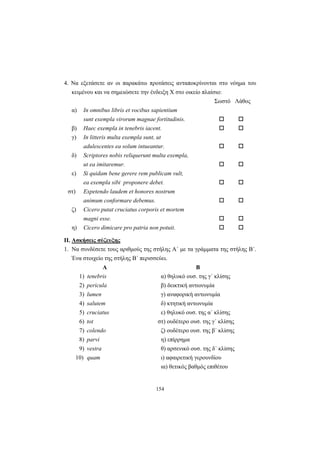 154
4. Να εξετάσετε αν οι παρακάτω προτάσεις ανταποκρίνονται στο νόημα του
κειμένου και να σημειώσετε την ένδειξη Χ στο οικείο πλαίσιο:
Σωστό Λάθος
α) In omnibus libris et vocibus sapientium
sunt exempla virorum magnae fortitudinis.
β) Haec exempla in tenebris iacent.
γ) In litteris multa exempla sunt, ut
adulescentes ea solum intueantur.
δ) Scriptores nobis reliquerunt multa exempla,
ut ea imitaremur.
ε) Si quidam bene gerere rem publicam vult,
ea exempla sibi proponere debet.
στ) Expetendo laudem et honores nostrum
animum conformare debemus.
ζ) Cicero putat cruciatus corporis et mortem
magni esse.
η) Cicero dimicare pro patria non potuit.
II. Ασκήσεις σύζευξης
1. Να συνδέσετε τους αριθμούς της στήλης Α΄ με τα γράμματα της στήλης Β΄.
Ένα στοιχείο της στήλης Β΄ περισσεύει.
Α Β
1) tenebris α) θηλυκό ουσ. της γ΄ κλίσης
2) pericula β) δεικτική αντωνυμία
3) lumen γ) αναφορική αντωνυμία
4) salutem δ) κτητική αντωνυμία
5) cruciatus ε) θηλυκό ουσ. της α΄ κλίσης
6) tot στ) ουδέτερο ουσ. της γ΄ κλίσης
7) colendo ζ) ουδέτερο ουσ. της β΄ κλίσης
8) parvi η) επίρρημα
9) vestra θ) αρσενικό ουσ. της δ΄ κλίσης
10) quam ι) αφαιρετική γερουνδίου
ια) θετικός βαθμός επιθέτου
 