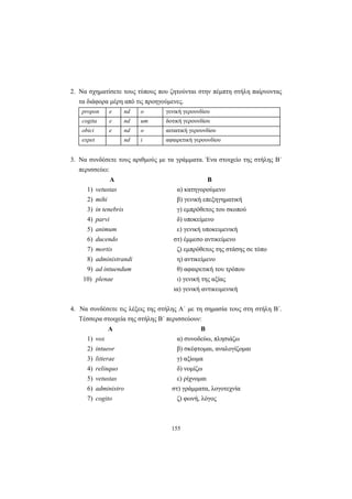 155
2. Να σχηματίσετε τους τύπους που ζητούνται στην πέμπτη στήλη παίρνοντας
τα διάφορα μέρη από τις προηγούμενες.
propon e nd o γενική γερουνδίου
cogita e nd um δοτική γερουνδίου
obici e nd o αιτιατική γερουνδίου
expet nd i αφαιρετική γερουνδίου
3. Να συνδέσετε τους αριθμούς με τα γράμματα. Ένα στοιχείο της στήλης Β΄
περισσεύει:
Α Β
1) vetustas α) κατηγορούμενο
2) mihi β) γενική επεξηγηματική
3) in tenebris γ) εμπρόθετος του σκοπού
4) parvi δ) υποκείμενο
5) animum ε) γενική υποκειμενική
6) ducendo στ) έμμεσο αντικείμενο
7) mortis ζ) εμπρόθετος της στάσης σε τόπο
8) administrandi η) αντικείμενο
9) ad intuendum θ) αφαιρετική του τρόπου
10) plenae ι) γενική της αξίας
ια) γενική αντικειμενική
4. Να συνδέσετε τις λέξεις της στήλης Α΄ με τη σημασία τους στη στήλη Β΄.
Τέσσερα στοιχεία της στήλης Β΄ περισσεύουν:
Α Β
1) vox α) συνοδεύω, πλησιάζω
2) intueor β) σκέφτομαι, αναλογίζομαι
3) litterae γ) αξίωμα
4) relinquo δ) νομίζω
5) vetustas ε) ρίχνομαι
6) administro στ) γράμματα, λογοτεχνία
7) cogito ζ) φωνή, λόγος
 