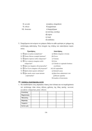 156
8) accedo η) αφήνω, κληροδοτώ
9) obicio θ) αρχαιότητα
10) honestas ι) διαχειρίζομαι
ια) ατενίζω, κοιτάζω
ιβ) ρίχνω
ιγ) τιμή
ιδ) επιδιώκω
5. Στηριζόμενοι στο κείμενο να γράψετε δίπλα σε κάθε ερώτηση το γράμμα της
αντίστοιχης απάντησης. Ένα στοιχείο της στήλης των απαντήσεων περισ-
σεύει:
Ερωτήσεις Απαντήσεις
1) Quis est plena exemplorum? α) Multas imagines virorum.
2) Nonne litterae exempla luminant? β) Cicero.
3) Quid scriptores nobis reliquerunt? γ) Vetustas.
4) Cur scriptores imagines nobis δ) Certe.
reliquerunt? ε) Colendo et cogitando homines
5) Quis eas imagines sibi proponebat? excellentes.
6) Cur Cicero imagines sibi proposuit? στ) Ad cogitandum.
7) Quid solum expetere debemus? ζ) Imitandi causa.
8) Quo modo orator suam mentem η) Quia bene administare rem
conformabat? publicam cupiebat.
θ) Laudem et honestatem.
ΙΙΙ. Ασκήσεις συμπλήρωσης κενών
1. Να τοποθετήσετε τoυς παρακάτω τύπους στον πίνακα και να συμπληρώσετε
τον αντίστοιχο τύπο στους άλλους χρόνους της ίδιας φωνής: iacerent,
accederet, reliquerunt, potui, obicere.
Ενεστώτας
Παρατατικός
Μέλλοντας
Παρακείμ.
Υπερσυντ.
Συντελ. μέλ.
 
