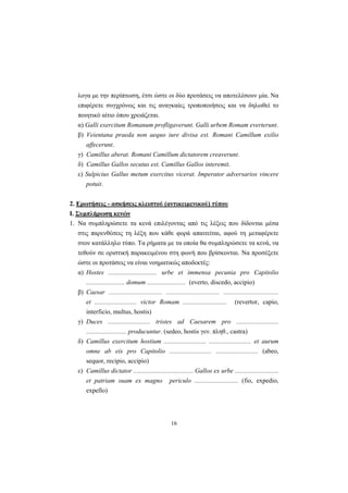 16
λογα με την περίπτωση, έτσι ώστε οι δύο προτάσεις να αποτελέσουν μία. Nα
επιφέρετε συγχρόνως και τις αναγκαίες τροποποιήσεις και να δηλωθεί το
ποιητικό αίτιο όπου χρειάζεται.
α) Galli exercitum Romanum profligaverunt. Galli urbem Romam everterunt.
β) Veientana praeda non aequo iure divisa est. Romani Camillum exilio
affecerunt.
γ) Camillus aberat. Romani Camillum dictatorem creaverunt.
δ) Camillus Gallos secutus est. Camillus Gallos interemit.
ε) Sulpicius Gallus metum exercitus vicerat. Imperator adversarios vincere
potuit.
2. Ερωτήσεις - ασκήσεις κλειστού (αντικειμενικού) τύπου
Ι. Συμπλήρωση κενών
1. Nα συμπληρώσετε τα κενά επιλέγοντας από τις λέξεις που δίδονται μέσα
στις παρενθέσεις τη λέξη που κάθε φορά απαιτείται, αφού τη μεταφέρετε
στον κατάλληλο τύπο. Tα ρήματα με τα οποία θα συμπληρώσετε τα κενά, να
τεθούν σε οριστική παρακειμένου στη φωνή που βρίσκονται. Nα προσέξετε
ώστε οι προτάσεις να είναι νοηματικώς αποδεκτές:
α) Hostes .............................. urbe et immensa pecunia pro Capitolio
........................ domum ........................ (everto, discedo, accipio)
β) Caesar ................................. ................................. ..................................
et .......................... victor Romam ........................... (revertor, capio,
interficio, multus, hostis)
γ) Duces .......................... tristes ad Caesarem pro ..........................
......................... producuntur. (sedeo, hostis γεν. πληθ., castra)
δ) Camillus exercitum hostium .......................... .......................... et aurum
omne ab eis pro Capitolio .......................... .......................... (abeo,
sequor, recipio, accipio)
ε) Camillus dictator ..................................... Gallos ex urbe ...........................
et patriam suam ex magno periculo ........................... (fio, expedio,
expello)
 