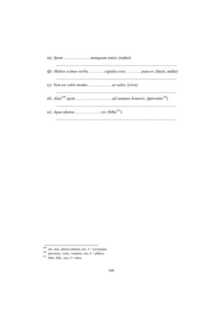 160
ια) Spem ………………. numquam amisi. (redeo)
.....................................................................................................................
ιβ) Multos scimus verba ……….. cupidos esse, ………. paucos. (facio, audio)
.....................................................................................................................
ιγ) Non est vobis modus …………….. ut vultis. (vivo)
.....................................................................................................................
ιδ) Aluit149
spem …………………….. ad summos honores. (pervenio150
)
.....................................................................................................................
ιε) Aqua idonea ……………… est. (bibo151
)
.....................................................................................................................
149
alo, alui, alitum (altum), ere, 3 = (εκ)τρέφω
150
pervenio, -veni, -ventum, -ire, 4 = φθάνω
151
bibo, bibi, -ere, 3 = πίνω
 