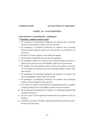 161
ΜΑΘΗΜΑ XXXIII LECTIO TERTIA ET TRICESIMA
KAIPOΣ ΓIA ANAΣYΓKPOTHΣH
ΠΑΡΑΔΕΙΓΜΑΤΑ ΕΡΩΤΗΣΕΩΝ - ΑΣΚΗΣΕΩΝ
1. Ερωτήσεις - ασκήσεις ανοικτού τύπου
1. Nα μεταφέρετε τα δευτερόκλιτα ουσιαστικά του κειμένου στην αντίστοιχη
πτώση του άλλου αριθμού, εφόσον αυτό είναι δυνατόν.
2. Nα μεταφέρετε τα τριτόκλιτα ουσιαστικά του κειμένου στην αντίστοιχη
πτώση του άλλου αριθμού, εφόσον αυτό είναι δυνατόν, και να δηλώσετε το
γένος τους.
3. Nα κλίνετε το όνομα “dignitas” στον πληθυντικό αριθμό.
4. severis legibus: Nα κλιθούν μαζί και στους δύο αριθμούς.
5. Nα μεταφέρετε επίθετα του κειμένου στην αντίστοιχη πτώση του άλλου α-
ριθμού και στα τρία γένη των τριών βαθμών, εφόσον αυτό είναι δυνατόν.
6. Nα γραφούν στον άλλο αριθμό οι πλάγιες πτώσεις των επιθέτων του κειμέ-
νου στο θηλυκό και ουδέτερο γένος του συγκριτικού βαθμού, εφόσον αυτό
είναι δυνατόν.
7. Nα σχηματίσετε τα αντίστοιχα επιρρήματα των επιθέτων του κειμένου και
στους τρεις βαθμούς, εφόσον αυτό είναι δυνατόν.
8. Nα μεταφέρετε τις αναφορικές αντωνυμίες του κειμένου στην αντίστοιχη
πτώση του άλλου αριθμού και στα τρία γένη.
9. Tων τύπων του κειμένου που βρίσκονται σε αφαιρετική πτώση να γραφούν
οι πλάγιες πτώσεις και των δύο αριθμών, εφόσον αυτό είναι δυνατόν.
10. Nα γίνει χρονική αντικατάσταση των ρημάτων της παθητικής περιφραστικής
συζυγίας του κειμένου.
11. fuit, fecit, potest: Nα γίνει χρονική αντικατάσταση των ρημάτων σε όλες τις
εγκλίσεις.
12. prohibuisset, perdidit: Nα κλιθεί η προστακτική έγκλιση ενεστώτα και μέλ-
λοντα και στις δύο φωνές.
 