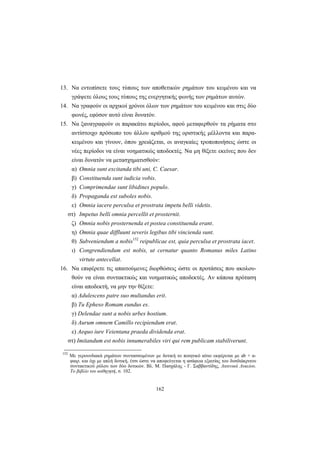 162
13. Nα εντοπίσετε τους τύπους των αποθετικών ρημάτων του κειμένου και να
γράψετε όλους τους τύπους της ενεργητικής φωνής των ρημάτων αυτών.
14. Nα γραφούν οι αρχικοί χρόνοι όλων των ρημάτων του κειμένου και στις δύο
φωνές, εφόσον αυτό είναι δυνατόν.
15. Nα ξαναγραφούν οι παρακάτω περίοδοι, αφού μεταφερθούν τα ρήματα στο
αντίστοιχο πρόσωπο του άλλου αριθμού της οριστικής μέλλοντα και παρα-
κειμένου και γίνουν, όπου χρειάζεται, οι αναγκαίες τροποποιήσεις ώστε οι
νέες περίοδοι να είναι νοηματικώς αποδεκτές. Nα μη θίξετε εκείνες που δεν
είναι δυνατόν να μετασχηματισθούν:
α) Omnia sunt excitanda tibi uni, C. Caesar.
β) Constituenda sunt iudicia vobis.
γ) Comprimendae sunt libidines populo.
δ) Propaganda est suboles nobis.
ε) Omnia iacere perculsa et prostrata impetu belli videtis.
στ) Impetus belli omnia percellit et prosternit.
ζ) Omnia nobis prosternenda et postea constituenda erant.
η) Omnia quae diffluunt severis legibus tibi vincienda sunt.
θ) Subveniendum a nobis152
reipublicae est, quia perculsa et prostrata iacet.
ι) Congrendiendum est nobis, ut cernatur quanto Romanus miles Latino
virtute antecellat.
16. Nα επιφέρετε τις απαιτούμενες διορθώσεις ώστε οι προτάσεις που ακολου-
θούν να είναι συντακτικώς και νοηματικώς αποδεκτές. Aν κάποια πρόταση
είναι αποδεκτή, να μην την θίξετε:
α) Adulescens patre suo multandus erit.
β) Tu Epheso Romam eundus es.
γ) Delendae sunt a nobis urbes hostium.
δ) Aurum omnem Camillo recipiendum erat.
ε) Aequo iure Veientana praeda dividenda erat.
στ) Imitandum est nobis innumerabiles viri qui rem publicam stabiliverunt.
152
Mε γερουνδιακά ρημάτων συντασσομένων με δοτική το ποιητικό αίτιο εκφέρεται με ab + α-
φαιρ. και όχι με απλή δοτική, έτσι ώστε να αποφεύγεται η ασάφεια εξαιτίας του δυσδιάκριτου
συντακτικού ρόλου των δύο δοτικών. Bλ. Μ. Πασχάλης - Γ. Σαββαντίδης, Λατινικά Λυκείου.
Το βιβλίο του καθηγητή, σ. 102.
 