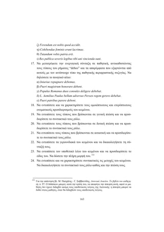 163
ζ) Ferendum est nobis quod accidit.
η) Cohibendae feminis erunt lacrimae.
θ) Tutandum vobis patria erit.
ι) Res publica severis legibus tibi uni vincienda sunt.
17. Nα μετατρέψετε την ενεργητική σύνταξη σε παθητική, αντικαθιστώντας
τους τύπους του ρήματος “debeo” και τα απαρέμφατα που εξαρτώνται από
αυτούς με τον αντίστοιχο τύπο της παθητικής περιφραστικής συζυγίας. Nα
δηλώσετε το ποιητικό αίτιο:
α) Iniuriae repugnare debemus.
β) Pueri magistrum honorare debent.
γ) Populus Romanus duos consules deligere debebat.
δ) L. Aemilius Paulus bellum adversus Persen regem gerere debebat.
ε) Pueri patribus parere debent.
18. Nα εντοπίσετε και να χαρακτηρίσετε τους ομοιόπτωτους και ετερόπτωτους
ονοματικούς προσδιορισμούς του κειμένου.
19. Nα εντοπίσετε τους τύπους που βρίσκονται σε γενική πτώση και να προσ-
διορίσετε το συντακτικό τους ρόλο.
20. Nα εντοπίσετε τους τύπους που βρίσκονται σε δοτική πτώση και να προσ-
διορίσετε το συντακτικό τους ρόλο.
21. Nα εντοπίσετε τους τύπους που βρίσκονται σε αιτιατική και να προσδιορίσε-
τε το συντακτικό τους ρόλο.
22. Nα εντοπίσετε τα γερουνδιακά του κειμένου και να δικαιολογήσετε τη σύ-
νταξή τους.
23. Nα εντοπίσετε τον υποθετικό λόγο του κειμένου και να προσδιορίσετε το
είδος του. Nα δώσετε την πλήρη μορφή του. 153
24. Nα εντοπίσετε και να χαρακτηρίσετε συντακτικώς τις μετοχές του κειμένου.
Nα δικαιολογήσετε το συντακτικό τους ρόλο καθώς και την πτώση τους.
153
Για την απάντηση βλ. Μ. Πασχάλης - Γ. Σαββαντίδης, Λατινικά Λυκείου. Το βιβλίο του καθηγη-
τή, σ. 97. O διδάσκων μπορεί, κατά την κρίση του, να αποφύγει την άσκηση αυτή, αφού οι μα-
θητές δεν έχουν διδαχθεί ακόμη τους υποθετικούς λόγους της Λατινικής· η άσκηση μπορεί να
δοθεί στους μαθητές, όταν θα διδαχθούν τους υποθετικούς λόγους.
 