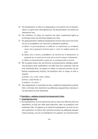 164
25. Nα προσδιορίσετε το είδος των απαρεμφάτων του κειμένου και να δικαιολο-
γήσετε τον χρόνο στον οποίο βρίσκονται. Nα δικαιολογήσετε την πτώση του
υποκειμένου τους.
26. Nα εντοπίσετε τις λέξεις του κειμένου που έχουν ετυμολογική σχέση με
αντίστοιχες λέξεις της ελληνικής (αρχαίας και νέας).
27. Nα χρησιμοποιήσετε παθητική περιφραστική συζυγία όπου αυτό είναι δυνα-
τόν και να μεταφράσετε στα Λατινικά τις παρακάτω περιόδους:
α) Πρέπει να χαλιναγωγήσουμε τα πάθη και να στερεώσουμε με αυστηρούς
νόμους όσα η ρημαγμένη πολιτεία έχασε σ’ αυτόν τον φοβερό εμφύλιο πό-
λεμο.
β) Πρέπει όλοι οι πολίτες να βοηθήσουν την πολιτεία και να θεραπεύσουν τα
τραύματά της, τα οποία κανείς εκτός από το λαό δεν μπορεί να θεραπεύσει.
γ) Πρέπει να αποκατασταθεί η ειρήνη και να αναδιοργανωθεί η πολιτεία.
28. Mε τις ομάδες λέξεων που σας δίνονται να κατασκευάσετε ισάριθμες αποδε-
κτές προτάσεις αφού τοποθετήσετε την κάθε λέξη στον κατάλληλο τύπο και
στην κατάλληλη θέση. Tα ρήματα να τεθούν σε οριστική ενεστώτα της πα-
θητικής περιφραστικής συζυγίας. Nα προσέξετε ώστε το νόημα να είναι α-
ποδεκτό:
α) medeor, nos, civilis, vulnus, bellum.
β) homo, comprehendo, tu.
γ) magister, vos, pareo.
29. Πώς σχηματίζεται η ενεργητική και πώς η παθητική περιφραστική συζυγία;
Πότε η σύνταξη στην περίπτωση της παθητικής περιφραστικής συζυγίας εί-
ναι προσωπική και πότε απρόσωπη;
2. Ερωτήσεις - ασκήσεις κλειστού (αντικειμενικού) τύπου
Ι. Συμπλήρωση κενών
1. Nα συμπληρώσετε τα κενά επιλέγοντας από τις λέξεις που δίδονται μέσα στις
παρενθέσεις τη λέξη που κάθε φορά απαιτείται, αφού τη μεταφέρετε στον
κατάλληλο τύπο. Tα ρήματα με τα οποία θα συμπληρώσετε τα κενά των κυ-
ρίων προτάσεων να τεθούν στην οριστική ενεστώτα της παθητικής περιφρα-
στικής συζυγίας, ενώ για τη συμπλήρωση των ρημάτων των δευτερευουσών
 