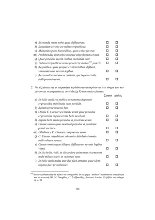 166
γ) Excitanda erunt nobis quae diffluxerunt.
δ) Sanandum civibus est vulnus reipublicae.
ε) Multandus patri fuerat filius, quia scelus fecerat.
στ) Prohibendae erat nobis iniuriae improborum civium.
ζ) Quae perculsa iacent civibus excitanda sunt.
η) Vulnera reipublicae nemo praeter te mederi154
poterit.
θ) Respublica, quae propter civilem bellum diffluxit,
vincienda sunt severis legibus.
ι) Revocandi erant mores civitatis, qui impetu civilis
belli prostraverant.
2. Nα εξετάσετε αν οι παρακάτω περίοδοι ανταποκρίνονται στο νόημα του κει-
μένου και να σημειώσετε την ένδειξη X στο οικείο πλαίσιο:
Σωστό Λάθος
α) In bello civili res publica ornamenta dignitatis
et praesidia stabilitatis suae perdidit.
β) Bellum civile necesse fuit.
γ) Omnia C. Caesari excitanda erant quae perculsa
et prostrata impetu civilis belli iacebant.
δ) Impetu belli multa perculsa et prostrata erant.
ε) Caesar omnia quae iacebant perculsa et prostrata
potuit excitare.
στ) Libidines a C. Caesare compressae erant.
ζ) C. Caesar reipublicae subvenire debebat et omnia
belli vulnera sanare.
η) Caesar omnia quae dilapsa diffluxerunt severis legibus
vinxit.
θ) In illo bello civili, in illo ardore animorum et armorum
multi milites occisi et vulnerati sunt.
ι) In bello civili multa uter dux fecit armatus quae idem
togatus fieri prohibuisset.
154
Kατά τη διδασκαλία θα πρέπει να επισημανθεί ότι το ρήμα “medeor” συντάσσεται σπανιότερα
και με αιτιατική. Bλ. Μ. Πασχάλης - Γ. Σαββαντίδης, Λατινικά Λυκείου. Το βιβλίο του καθηγη-
τή, σ. 98.
 