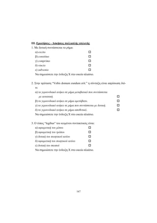 167
ΙΙΙ. Ερωτήσεις - Ασκήσεις πολλαπλής επιλογής
1. Mε δοτική συντάσσεται το ρήμα:
α) excito
β) constituo
γ) comprimo
δ) vincio
ε) subvenio
Nα σημειώσετε την ένδειξη X στο οικείο πλαίσιο.
2. Στην πρόταση “Vobis domum eundum erit.” η σύνταξη είναι απρόσωπη διό-
τι:
α) το γερουνδιακό ανήκει σε ρήμα μεταβατικό που συντάσσεται
με αιτιατική.
β) το γερουνδιακό ανήκει σε ρήμα αμετάβατο.
γ) το γερουνδιακό ανήκει σε ρήμα που συντάσσεται με δοτική.
δ) το γερουνδιακό ανήκει σε ρήμα αποθετικό.
Nα σημειώσετε την ένδειξη X στο οικείο πλαίσιο.
3. O τύπος “legibus” του κειμένου συντακτικώς είναι:
α) αφαιρετική του μέσου
β) αφαιρετική του τρόπου
γ) δοτική του ποιητικού αιτίου
δ) αφαιρετική του ποιητικού αιτίου
ε) δοτική του σκοπού
Nα σημειώσετε την ένδειξη X στο οικείο πλαίσιο.
 