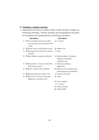 168
ΙV. Ερωτήσεις - ασκήσεις σύζευξης
1. Στηριζόμενοι στο κείμενο να γράψετε δίπλα σε κάθε ερώτηση το γράμμα της
αντίστοιχης απάντησης. Tέσσερις προτάσεις που καταχωρίζονται στη στήλη
των απαντήσεων δεν ανταποκρίνονται σε αντίστοιχες ερωτήσεις.
Ερωτήσεις Απαντήσεις
1) Cui excitanda erant quae iacebant
perculsa atque prostrata impetu belli
civilis?
α) C. Caesar.
2) Eratne necesse civile bellum an non? β) Minime vero.
3) Quid quassata civili bello res publica
perdidit?
γ) Certe.
4) Quis libidines comprimere debebat? δ) Multa perdidit, et ornamenta
dignitatis et praesidia
stabilitatis suae.
5) Quis praeter C. Caesarem vulneribus
belli mederi poterat?
ε) Omnia quae dilapsa
diffluxerunt.
6) Quid C. Caesar sanare debebat? στ) Multa uter fecit armatus, quae
idem togatus fieri prohibuisset.
7) Quid uter dux fecit in bello civili? ζ) Vulnera civilis belli.
8) Quo modo C. Caesari omnia quae
diffluxerant vincienda erant?
η) Nemo.
θ) Severis legibus.
ι) C. Caesari.
ια) Omnes poterant.
ιβ) Nihil perdidit.
 