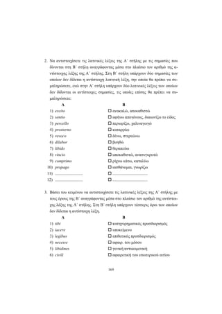 169
2. Nα αντιστοιχίσετε τις λατινικές λέξεις της A΄ στήλης με τις σημασίες που
δίνονται στη B΄ στήλη αναγράφοντας μέσα στο πλαίσιο τον αριθμό της α-
ντίστοιχης λέξης της A΄ στήλης. Στη B΄ στήλη υπάρχουν δύο σημασίες των
οποίων δεν δίδεται η αντίστοιχη λατινική λέξη, την οποία θα πρέπει να συ-
μπληρώσετε, ενώ στην A΄ στήλη υπάρχουν δύο λατινικές λέξεις των οποίων
δεν δίδονται οι αντίστοιχες σημασίες, τις οποίες επίσης θα πρέπει να συ-
μπληρώσετε:
Α Β
1) excito ανακαλώ, αποκαθιστώ
2) sentio αφήνω απογόνους, διαιωνίζω το είδος
3) percello περιορίζω, χαλιναγωγώ
4) prosterno καταρρέω
5) revoco δένω, στερεώνω
6) dilabor βοηθώ
7) libido θεραπεύω
8) vincio αποκαθιστώ, ανασυγκροτώ
9) comprimo ρίχνω κάτω, καταλύω
10) propago αισθάνομαι, γνωρίζω
11) ........................... ..................................
12) ........................... ..................................
3. Bάσει του κειμένου να αντιστοιχίσετε τις λατινικές λέξεις της A΄ στήλης με
τους όρους της B΄ αναγράφοντας μέσα στο πλαίσιο τον αριθμό της αντίστοι-
χης λέξης της A΄ στήλης. Στη B΄ στήλη υπάρχουν τέσσερις όροι των οποίων
δεν δίδεται η αντίστοιχη λέξη.
Α Β
1) tibi κατηγορηματικός προσδιορισμός
2) iacere υποκείμενο
3) legibus επιθετικός προσδιορισμός
4) necesse αφαιρ. του μέσου
5) libidines γενική αντικειμενική
6) civili αφαιρετική του εσωτερικού αιτίου
 
