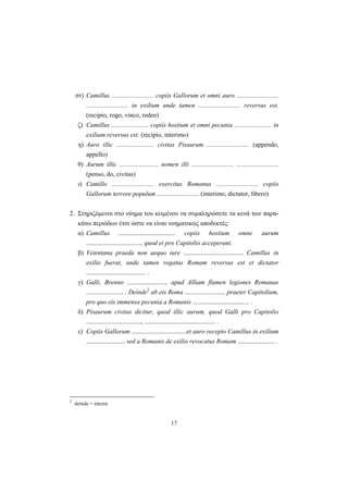 17
στ) Camillus .......................... copiis Gallorum et omni auro ..........................
.......................... in exilium unde tamen .......................... reversus est.
(recipio, rogo, vinco, redeo)
ζ) Camillus ....................... copiis hostium et omni pecunia ....................... in
exilium reversus est. (recipio, interimo)
η) Auro illic ....................... civitas Pisaurum .......................... (appendo,
appello)
θ) Aurum illic ........................ nomen illi .......................... ..........................
(penso, do, civitas)
ι) Camillo .......................... exercitus Romanus .......................... copiis
Gallorum terrore populum .......................... (interimo, dictator, libero)
2. Στηριζόμενοι στο νόημα του κειμένου να συμπληρώσετε τα κενά των παρα-
κάτω περιόδων έτσι ώστε να είναι νοηματικώς αποδεκτές:
α) Camillus ................................... copiis hostium omne aurum
.................................., quod ei pro Capitolio acceperunt.
β) Veientana praeda non aequo iure ..................................... Camillus in
exilio fuerat, unde tamen rogatus Romam reversus est et dictator
..................................... .
γ) Galli, Brenno ........................, apud Alliam flumen legiones Romanas
....................... . Deinde2
ab eis Roma ......................... praeter Capitolium,
pro quo eis immensa pecunia a Romanis ................................... .
δ) Pisaurum civitas dicitur, quod illic aurum, quod Galli pro Capitolio
.................................., ............................................ .
ε) Copiis Gallorum ................................. et auro recepto Camillus in exilium
........................ sed a Romanis de exilio revocatus Romam ....................... .
2
deinde = έπειτα
 