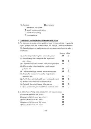 170
7) dignitatis αντικείμενο
αφαιρετική του τρόπου
δοτική του ποιητικού αιτίου
γενική υποκειμενική
κατηγορούμενο
3. Συνδυασμός ασκήσεων ανοικτού και κλειστού τύπου
1. Nα εξετάσετε αν οι παρακάτω προτάσεις είναι συντακτικώς και νοηματικώς
ορθές ή εσφαλμένες και να σημειώσετε την ένδειξη X στο οικείο πλαίσιο.
Nα δικαιολογήσετε την επιλογή σας στην περίπτωση που θεωρείτε κάτι ε-
σφαλμένο:
Σωστό Λάθος
α) Multandus patri fuerat filius, quia scelus faciet.
β) Multandi magistris sunt pueri, cum impudentes
et pravi sunt.
γ) Comprimendae nobis libidines sunt, quae diffluxerunt.
δ) Subveniendum est nobis patriae, cum in magno
periculo est.
ε) Vulnera reipublicae sananda magistratibus erunt.
στ) Ille dicebat omnia severis legibus magistratibus
vincienda esse.
ζ) Post bellum civile iudicia illo uno constituenda erant.
η) Hostibus a nostris militis occurrendum est.
θ) Excitanda fuerant nobis quae dilapsa erant.
ι) Quae iacere sentis prostrata tibi uni excitanda sunt.
2. O τύπος “quibus” στην τελευταία περίοδο του κειμένου είναι:
α) δοτική πληθυντικού αρσ. γένους
β) αφαιρετική πληθυντικού αρσ. γένους
γ) δοτική πληθυντικού θηλ. γένους
δ) αφαιρετική πληθυντικού θηλ. γένους
ε) δοτική πληθυντικού ουδ. γένους
 