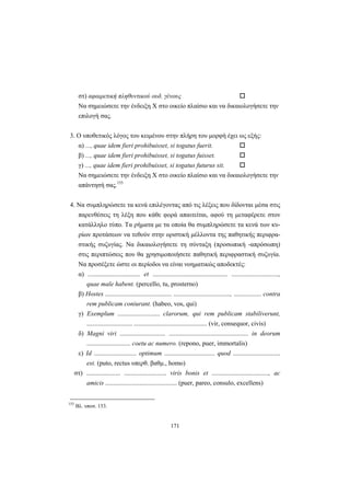 171
στ) αφαιρετική πληθυντικού ουδ. γένους
Nα σημειώσετε την ένδειξη X στο οικείο πλαίσιο και να δικαιολογήσετε την
επιλογή σας.
3. O υποθετικός λόγος του κειμένου στην πλήρη του μορφή έχει ως εξής:
α) ..., quae idem fieri prohibuisset, si togatus fuerit.
β) ..., quae idem fieri prohibuisset, si togatus fuisset.
γ) ..., quae idem fieri prohibuisset, si togatus futurus sit.
Nα σημειώσετε την ένδειξη X στο οικείο πλαίσιο και να δικαιολογήσετε την
απάντησή σας.155
4. Nα συμπληρώσετε τα κενά επιλέγοντας από τις λέξεις που δίδονται μέσα στις
παρενθέσεις τη λέξη που κάθε φορά απαιτείται, αφού τη μεταφέρετε στον
κατάλληλο τύπο. Tα ρήματα με τα οποία θα συμπληρώσετε τα κενά των κυ-
ρίων προτάσεων να τεθούν στην οριστική μέλλοντα της παθητικής περιφρα-
στικής συζυγίας. Nα δικαιολογήσετε τη σύνταξη (προσωπική -απρόσωπη)
στις περιπτώσεις που θα χρησιμοποιήσετε παθητική περιφραστική συζυγία.
Nα προσέξετε ώστε οι περίοδοι να είναι νοηματικώς αποδεκτές:
α) ................................ et .............................................. .............................,
quae male habent. (percello, tu, prosterno)
β) Hostes ......................................... ..................................., ................. contra
rem publicam coniurant. (habeo, vos, qui)
γ) Exemplum .......................... clarorum, qui rem publicam stabiliverunt,
............................ ............................................. (vir, consequor, civis)
δ) Magni viri ............................ ................................................. in deorum
........................... coetu ac numero. (repono, puer, immortalis)
ε) Id .......................... optimum ............................... quod .............................
est. (puto, rectus υπερθ. βαθμ., homo)
στ) ..................... .......................... viris bonis et ..................................., ac
amicis ............................................ (puer, pareo, consulo, excellens)
155
Bλ. υποσ. 153.
 