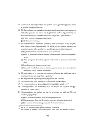174
13. existimasset: Να αναγνωρίσετε την έγκλιση και το χρόνο του ρήματος και να
εξηγήσετε το σχηματισμό του.
14. Να ξαναγράψετε τις παρακάτω προτάσεις αφού μεταφέρετε τα ρήματα στα
υπόλοιπα πρόσωπα του ενικού και πληθυντικού αριθμού της οριστικής του
ενεστώτα και του μέλλοντα και κάνετε τις απαραίτητες τροποποιήσεις:
α) is fores reserari eosque intromitti iussit.
β) illi domum reverterunt.
15. Να ξαναγράψετε τις παρακάτω προτάσεις, αφού μεταφέρετε όλους τους κλι-
τούς τύπους στον αντίθετο αριθμό. Να μη θίξετε τους τύπους εκείνους που
αν μετασχηματιστούν, προκύπτουν προτάσεις νοηματικώς εσφαλμένες:
α) Scipio praesidium domesticorum in tecto conlocavit.
β) Quod ut praedones animadverterunt, abiectis armis ianuae appropinqua-
verunt.
γ) Haec postquam domestici Scipioni rettulerunt, is praedones intromitti
iussit.
δ) Praedones postes ianuae venerati sunt.
ε) Cum ante vestibulum dona posuissent, quae homines deis immortalibus
consecrare solent, domum reverterunt.
16. Να αναγνωρίσετε τα σουπίνα του κειμένου salutatum και auditu και να τα
αντικαταστήσετε από εμπρόθετο γερούνδιο.157
17. Να αναγνωρίσετε τις δευτερεύουσες προτάσεις του κειμένου.
18. Να αναγνωρίσετε τους τοπικούς προσδιορισμούς του κειμένου.
19. Να αναγνωρίσετε τους χρονικούς προσδιορισμούς του κειμένου.158
20. Να αναγνωρίσετε τον συντακτικό ρόλο των λέξεων του κειμένου που βρί-
σκονται σε πτώση γενική.
21. Να μετατρέψετε την πρώτη από τις δύο προτάσεις της κάθε περιόδου σε
απόλυτη αφαιρετική.159
α) Quod ut animadverterunt, ianuae appropinquaverunt.
β) Haec postquam domestici Scipioni rettulerunt, is fores reserari iussit.
γ) Cum ante vestibulum dona posuissent, domum reverterunt.
157
Από ad + αιτ. γερουνδίου για να δηλωθεί και σκοπός και αναφορά.
158
Μην ξεχάσετε την αφαιρετική απόλυτο που δηλώνει χρόνο, και τις δευτ. χρονικές προτάσεις.
 