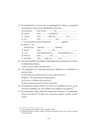 176
27. Nα συμπληρώσετε τα κενά, ώστε να χαρακτηρίζεται πλήρως η συντακτική
λειτουργία των λέξεων ή των προτάσεων που δίνονται.
α) praedonum είναι γενική ………… στο…………………………….
β) captum είναι ………… που δηλώνει ………………………….
γ) venisse είναι ………… απαρ. ως……………… στο …………
δ) eos είναι …………………….στο ………………………...
ε) cum existimasset είναι δευτερεύουσα …………….. πρόταση.
στ) Quod ut… ani-
madverterunt είναι δευτ. …………….. πρόταση.
ζ) ianuae είναι ……………… στο …………………………..…..
η) voce είναι αφαιρετική του ……… που προσδιορίζει το ……
θ) virtutem είναι …...……… στο…………………………………..
ι) intromitti είναι …….απαρ. ως…………στο …………….………
28. Να αντικαταστήσετε τα παθητικά απαρέμφατα από ενεργητικά και να κάνετε
τις απαραίτητες αλλαγές.
Is fores reserari eosque intromitti iussit.
29. Να μετατρέψετε την ενεργητική σύνταξη σε παθητική και να δηλώσετε το
ποιητικό αίτιο.
α) Tum Scipio praesidium domesticorum in tecto conlocavit.
β) Quod (= id) ut praedones animadverterunt…
γ) Cum ante vestibulum dona posuissent…
δ) Haec postquam domestici Scipioni rettulerunt…
30. Να σχηματίσετε ρήματα σύνθετα του “fero” με τις προθέσεις cum, de, ad, ob,
trans και το πρόθεμα red- και να γράψετε τους αρχικούς τους χρόνους.163
31. Να καταγράψετε λέξεις λατινικές ετυμολογικά συγγενείς με τις παρακάτω
λέξεις του κειμένου:164
praedo, forte, domesticus, admiror, sanctus, osculor,
donum.
163
confero, defero, affero, obfero ή offero, transfero, refero.
164
α) praeda β) fortuna, fortuitus γ) domus, dominus δ) mirabilis, miror, mirus ε) sacer, consecro
στ) osculum ζ) do.
 