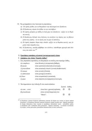 177
32. Να μεταφράσετε στα Λατινικά τις προτάσεις:
α) Οι ληστές ήλθαν για να θαυμάσουν την παλικαριά του Σκιπίωνα.
β) Ο Σκιπίωνας νόμισε ότι ήλθαν να τον συλλάβουν.
γ) Οι ληστές φίλησαν με πάθος το δεξί χέρι του Σκιπίωνα - αξίζει να το θυμά-
ται κανείς.
δ) Ο Σκιπίωνας διέταξε τους δούλους να ανοίξουν τις πόρτες και να βάλουν
μέσα τους ληστές - να το ακούς και να μην το πιστεύεις.
ε) Οι ληστές άφησαν δώρα στην είσοδο -αξίζει να το θυμάται κανείς- και γύ-
ρισαν στην πατρίδα τους.
στ) Ο Σκιπίωνας, επειδή φοβήθηκε τον κίνδυνο, τοποθέτησε φρουρά από δού-
λους στο σπίτι του.165
2. Ερωτήσεις-ασκήσεις κλειστού (αντικειμενικού) τύπου
I. Ασκήσεις του τύπου “Σωστό-Λάθος”
1. Στις παρακάτω προτάσεις να διαγράψετε το σκέλος που περιέχει λάθος.
α) complures είναι θετικός ή συγκριτικός βαθμός;
β) ipsum είναι οριστική ή δεικτική αντωνυμία;
γ) praesidium είναι αιτιατική ενικού ή γενική πληθυντικού;
δ) ianuae είναι γενική ή δοτική;
ε) admiratum είναι μετοχή ή σουπίνο;
στ) haec είναι ονομαστική ή αιτιατική;
ζ) quae είναι αόριστη ή αναφορική αντωνυμία;
2. Να σημειώσετε την ένδειξη Χ στο οικείο πλαίσιο:
Σωστό Λάθος
α) cum… esset είναι δευτ. χρονική πρόταση.
β) praedonum είναι γενική διαιρετική στο
“duces”.
165
α) Praedones virtutem Scipionis admiratum venerunt. β) Scipio eos venisse se ipsum captum
existimavit. γ) Praedones dextram (manum) Scipionis cupide osculati sunt - dignum memoratu.
δ) Scipio domesticos fores reserare et praedones intromittere iussit - incredibile auditu.
ε) Praedones ante vestibulum dona posuerunt - dignum memoratu - et domum reverterunt.
στ) Scipio, veritus periculum, praesidium domesticorum in tecto conlocavit.
 