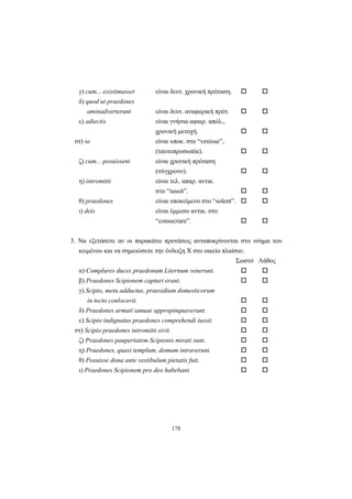 178
γ) cum... existimasset είναι δευτ. χρονική πρόταση.
δ) quod ut praedones
aminadverterunt είναι δευτ. αναφορική πρότ.
ε) adiectis είναι γνήσια αφαιρ. απόλ.,
χρονική μετοχή.
στ) se είναι υποκ. στο “venisse”,
(ταυτοπροσωπία).
ζ) cum... posuissent είναι χρονική πρόταση
(σύγχρονο).
η) intromitti είναι τελ. απαρ. αντικ.
στο “iussit”.
θ) praedones είναι υποκείμενο στο “solent”.
ι) deis είναι έμμεσο αντικ. στο
“consecrare”.
3. Να εξετάσετε αν οι παρακάτω προτάσεις ανταποκρίνονται στο νόημα του
κειμένου και να σημειώσετε την ένδειξη Χ στο οικείο πλαίσιο:
Σωστό Λάθος
α) Complures duces praedonum Liternum venerunt.
β) Praedones Scipionem capturi erant.
γ) Scipio, metu adductus, praesidium domesticorum
in tecto conlocavit.
δ) Praedones armati ianuae appropinquaverunt.
ε) Scipio indignatus praedones comprehendi iussit.
στ) Scipio praedones intromitti sivit.
ζ) Praedones paupertatem Scipionis mirati sunt.
η) Praedones, quasi templum, domum intraverunt.
θ) Posuisse dona ante vestibulum pietatis fuit.
ι) Praedones Scipionem pro deo habebant.
 