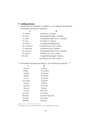 179
II. Ασκήσεις σύζευξης
1. Να συνδέσετε τους αριθμούς της στήλης Α΄ με τα γράμματα της στήλης Β΄.
Ένα στοιχείο της στήλης Β΄ περισσεύει.
Α Β
1) abiectis α) σουπίνο γ΄ συζυγίας
2) postes β) ημιαποθετικό ρήμα γ΄ συζυγίας
3) solent γ) απαρέμφατο παθ. ενεστ. γ΄ συζυγίας
4) armis δ) σουπίνο α΄ συζυγίας
5) reserari ε) μετοχή παθ. παρακειμένου
6) reverterunt στ) αρσενικό ουσ. της γ΄ κλίσης
7) admiratum ζ) αποθετικό της α΄ συζυγίας
8) intromitti η) απαρέμφατο παθ. ενεστ. α΄ συζυγίας
9) captum θ) θηλυκό ουσ. της γ΄ κλίσης
10) fores ι) ημιαποθετικό ρήμα β΄ συζυγίας
ια) ουδέτερο ουσ. της β΄ κλίσης
2. Να συνδέσετε τα ρήματα της στήλης Α΄ με τα σουπίνα της στήλης Β΄. 166
Α Β
α) pario 1) fictum
β) figo 2) collatum
γ) fundo 3) apertum
δ) fingo 4) vinctum
ε) vivo 5) peritum
στ) confero 6) partum
ζ) venio 7) fusum
η) aperio 8) ventum
θ) pereo 9) fixum
ι) vincio 10) victum
ια) sedeo 11) sensum
ιβ) tundo 12) tentum ή tensum
ιγ) sentio 13) sessum
ιδ) tendo 14) tusum
166
α 6, β 9, γ 7, δ 1, ε 10, στ 2, ζ 8, η 3, θ 5, ι 4, ια 13, ιβ 14, ιγ 11, ιδ 12.
 